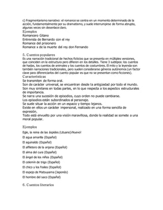 c) Fragmentarismo narrativo: el romance se centra en un momento determinado de la 
acción, fundamentalmente por su dramatismo, y suele interrumpirse de forma abrupta, 
algunas veces sin desenlace claro. 
Ejemplos 
Romancero Gitano 
Entrevista de Bernardo con el rey 
Romance del prisionero 
Romance x de la muerte del rey don Fernando 
5. Cuentos populares 
Es una narración tradicional de hechos ficticios que se presenta en múltiples versiones, 
que coinciden en la estructura pero difieren en los detalles. Tiene 3 subtipos: los cuentos 
de hadas, los cuentos de animales y los cuentos de costumbres. El mito y la leyenda son 
también narraciones tradicionales, pero suelen considerarse géneros autónomos (un factor 
clave para diferenciarlos del cuento popular es que no se presentan como ficciones). 
C aracterísticas 
Se transmiten de forma oral. 
Son de carácter universal, se encuentran desde la antigüedad por todo el mundo. 
Son muy similares en todas partes, en lo que respecta a los aspectos estructurales 
de importancia. 
Se narra una sucesión de episodios, cuyo orden no puede cambiarse. 
Los episodios están subordinados al personaje. 
Se suele situar la acción en un espacio y tiempo lejanos. 
Existe en ellos un carácter impersonal, realizado en una forma sencilla de 
expresión. 
Todo está envuelto por una visión maravillosa, donde la realidad se somete a una 
moral popular. 
Ejemplos 
Egle, la reina de las áspides (Lituano)¡Nuevo! 
El agua amarilla (Español) 
El aguinaldo (Español) 
El alfiletero de la anjana (Español) 
El alma del cura (Español) 
El ángel de los niños (Español) 
El celemín de trigo (Español) 
El chico y los frailes (Español) 
El espejo de Matsuyama (Japonés) 
El hombre del saco (Español) 
6. Cuentos literarios 
 