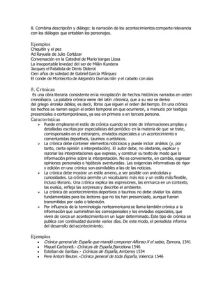 8. Combina descripción y diálogo: la narración de los acontecimientos comparte relevancia 
con los diálogos que entablan los personajes. 
Ejemplos 
Chiquitín y el pez 
Ad Rayuela de Julio Cortázar 
Conversación en la Catedral de Mario Vargas Llosa 
La insoportable levedad del ser de Milán Kundera 
Jacques el Fatalista de Denis Diderot 
Cien años de soledad de Gabriel García Márquez 
El conde de Montecrito de Alejandro Dumas rián y el caballo con alas 
8. C rónicas 
Es una obra literaria consistente en la recopilación de hechos históricos narrados en orden 
cronológico. La palabra crónica viene del latín chronica, que a su vez se deriva 
del griego kronika biblios, es decir, libros que siguen el orden del tiempo. En una crónica 
los hechos se narran según el orden temporal en que ocurrieron, a menudo por testigos 
presenciales o contemporáneos, ya sea en primera o en tercera persona. 
Características 
 Puede emplearse el estilo de crónica cuando se trate de informaciones amplias y 
detalladas escritas por especialistas del periódico en la materia de que se trate, 
corresponsales en el extranjero, enviados especiales a un acontecimiento o 
comentaristas deportivos, taurinos o artísticos. 
 La crónica debe contener elementos noticiosos y puede incluir análisis (y, por 
tanto, cierta opinión o interpretación). El autor debe, no obstante, explicar y 
razonar las interpretaciones que exprese, y construir su texto de modo que la 
información prime sobre la interpretación. No es conveniente, en cambio, expresar 
opiniones personales o hipótesis aventuradas. Las exigencias informativas de rigor 
y edición en una crónica son asimilables a las de las noticias. 
 La crónica debe mostrar un estilo ameno, a ser posible con anécdotas y 
curiosidades. La crónica permite un vocabulario más rico y un estilo más flexible, 
incluso literario. Una crónica explica las expresiones, las enmarca en un contexto, 
las evalúa, refleja las sorpresas y describe el ambiente. 
 La crónica de acontecimientos deportivos o taurinos no debe olvidar los datos 
fundamentales para los lectores que no los han presenciado, aunque fueran 
transmitidos por radio o televisión. 
 Por influencia de la terminología norteamericana se llama también crónica a la 
información que suministran los corresponsales y los enviados especiales, que 
viven de cerca un acontecimiento en un lugar determinado. Este tipo de crónica se 
publica con continuidad durante varios días. De este modo, el periodista informa 
del desarrollo del acontecimiento. 
Ejemplos 
 Crónica general de España que mandó componer Alfonso X el sabio, Zamora, 1541 
 Miguel Carbonell.- Crónicas de España,Barcelona 1546 
 Esteban de Garibay.- Crónicas de España, Amberes 1534 
 Pere Antoni Beuter.-Crónica general de toda España, Valencia 1546 
 