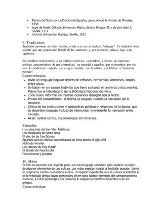  Florian de Ocampo.-La Crónica de España, que continuó Ambrosio de Morales, 
1554 
 Lope de Ayala Crónica del rey don Pedro, de don Enrique II, y de don Juan I , 
Sevilla, 1511 
 Crónica del rey don Rodrigo, Sevilla, 1511 
9. Tradiciones 
Tradición proviene del latín traditio, y éste a su vez de tradere, "entregar". Es tradición todo 
aquello que una generación hereda de las anteriores y, por estimarlo valioso, lega a las 
siguientes. 
Se considera tradicionales a los valores,creencias, costumbres y formas de expresión 
artística característicos de una comunidad, en especial a aquéllos que se trasmiten por vía 
oral. Lo tradicional coincide así, en gran medida, con la cultura y el folclore o "sabiduría 
popular". 
C aracterísticas 
 Usan un lenguaje popular repleto de refranes, proverbios, canciones, coplas, 
entre otros. 
 Se basan en un suceso histórico que tiene sustento en archivos o documentos. 
Palma fue el bibliotecario de la Biblioteca Nacional del Perú. 
 Tono oral e informal, en muchas ocasiones dialogan con el lector. 
 Propio del romanticismo, el drama es cargado cuando la narración así lo 
requiere. 
 Crítica de las instituciones y costumbres políticas y religiosas de la época, que 
se describen después incluso de interrumpir brevemente la narración antes 
iniciada. 
 Al ser relatos cortos, los personajes son diversos. 
Ejemplos 
Los pasquines del bachiller Pajalarga 
Los mosquitos de Santa Rosa 
El alacrán de fray Gómez 
Apuntes para la crónica tauromáquica de Lima desde el siglo XVI 
Motín de limeñas 
Los ratones de fray Martín 
El alcalde de Paucarcolla 
Franciscanos y jesuitas 
10. Mitos 
El mito es parecido a la leyenda pero usa más lenguaje simbólico para explicar el origen 
de algunos elementos de una cultura. Los mitos explican según la tradición popular, cómo 
se originaron ciertas costumbres o ritos. Un legado importante para la cultura occidental lo 
es la mitología griega cuyos personajes sirven para ilustrar ejemplos del comportamiento 
humano, a estos personajes, los romanos le asignaron nombres diferentes a de los 
griegos. 
C aracterísticas 
 
