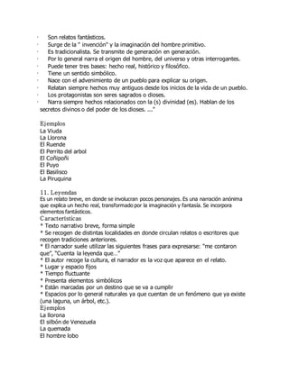 · Son relatos fantásticos. 
· Surge de la " invención" y la imaginación del hombre primitivo. 
· Es tradicionalista. Se transmite de generación en generación. 
· Por lo general narra el origen del hombre, del universo y otras interrogantes. 
· Puede tener tres bases: hecho real, histórico y filosófico. 
· Tiene un sentido simbólico. 
· Nace con el advenimiento de un pueblo para explicar su origen. 
· Relatan siempre hechos muy antiguos desde los inicios de la vida de un pueblo. 
· Los protagonistas son seres sagrados o dioses. 
· Narra siempre hechos relacionados con la (s) divinidad (es). Hablan de los 
secretos divinos o del poder de los dioses. ..." 
Ejemplos 
La Viuda 
La Llorona 
El Ruende 
El Perrito del arbol 
El Coñipoñi 
El Puyo 
El Basilisco 
La Piruquina 
11. Leyendas 
Es un relato breve, en donde se involucran pocos personajes. Es una narración anónima 
que explica un hecho real, transformado por la imaginación y fantasía. Se incorpora 
elementos fantásticos. 
C aracterísticas 
* Texto narrativo breve, forma simple 
* Se recogen de distintas localidades en donde circulan relatos o escritores que 
recogen tradiciones anteriores. 
* El narrador suele utilizar las siguientes frases para expresarse: “me contaron 
que”, “Cuenta la leyenda que…” 
* El autor recoge la cultura, el narrador es la voz que aparece en el relato. 
* Lugar y espacio fijos 
* Tiempo fluctuante 
* Presenta elementos simbólicos 
* Están marcadas por un destino que se va a cumplir 
* Espacios por lo general naturales ya que cuentan de un fenómeno que ya existe 
(una laguna, un árbol, etc.). 
Ejemplos 
La llorona 
El silbón de Venezuela 
La quemada 
El hombre lobo 
 