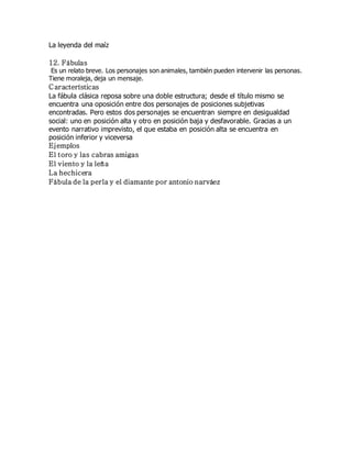 La leyenda del maíz 
12. Fábulas 
Es un relato breve. Los personajes son animales, también pueden intervenir las personas. 
Tiene moraleja, deja un mensaje. 
C aracterísticas 
La fábula clásica reposa sobre una doble estructura; desde el título mismo se 
encuentra una oposición entre dos personajes de posiciones subjetivas 
encontradas. Pero estos dos personajes se encuentran siempre en desigualdad 
social: uno en posición alta y otro en posición baja y desfavorable. Gracias a un 
evento narrativo imprevisto, el que estaba en posición alta se encuentra en 
posición inferior y viceversa 
Ejemplos 
El toro y las cabras amigas 
El viento y la leña 
La hechicera 
Fábula de la perla y el diamante por antonio narváez 

