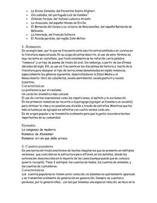  La Divina Comedia, del florentino Dante Alighieri. 
 Os Lusíadas, del portugués Luís de Camões.2 
 Orlando furioso, del italiano Ludovico Ariosto 
 La Araucana, del español Alonso de Ercilla. 
 El Bernardo del Carpio o La victoria de Roncesvalles, del español Bernardo de 
Balbuena. 
 La Henriada, del francés Voltaire. 
 El Paraíso perdido, del inglés John Milton. 
4 .Romances 
Es un anglicismo, por lo que es frecuente verla escrita entrecomillada o en cursiva en 
la literatura especializada. En su acepción antes descrita, el uso de este término es 
muy reciente en castellano, que tradicionalmente se ha referido con la palabra 
"romance" a un tipo de poema de tradición oral. Sin embargo, a partir de las últimas 
décadas del siglo XX, su uso es frecuente en las disciplinas de historia y teoría de la 
literatura para designar el tipo de narraciones denominadas en inglés romances, 
especialmente los géneros siguientes, desarrollados en la Edad Media y el 
Renacimiento: libro de caballerías, novela sentimental, novela pastoril y novela 
bizantina. 
C aracterísticas 
La preferencia por el realismo 
Un carácter dramático más calcado 
El uso de ciertas expresiones como las repeticiones, el epíteto y la exclamación 
En los primeros romances se recurría a la paragoge (agregar un fonema a un vocablo) 
para obtener la rima y no poseían una división a través de estrofas. Mientras que los 
más actuales ya se agrupan en estrofas con cuatro versos cada una. 
Es de origen popular y se transmitía oralmente para que la gente recordara hechos 
importantes de su comunidad. 
Ejemplos 
La venganza de mudarra 
Romance de Abenamar 
Romance xiii en que doña urraca 
5. Cuentos populares 
Es una narración tradicional breve de hechos imaginarios que se presenta en múltiples 
versiones, que coinciden en la estructura pero difieren en los detalles, donde los 
autores son desconocidos en la mayoría de los casos (aunque puede que se conozca 
quien lo recopiló). Tiene 3 subtipos: los cuentos de hadas, los cuentos de animales, y 
los cuentos de costumbres. 
C aracterísticas 
Los cuentos populares no tienen autor conocido, no sabemos en qué momento aparecen 
y se transmiten oralmente de generación en generación. Siempre se cuentan a 
personas, por lo general niños, con las que tenemos una especial relación, se hace en la 
 