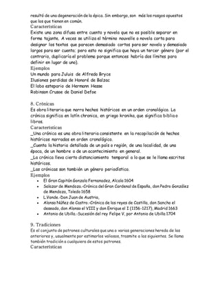 resultó de una degeneración de la épica. Sin embargo, son más los rasgos opuestos 
que los que tienen en común. 
C aracterísticas 
Existe una zona difusa entre cuento y novela que no es posible separar en 
forma tajante. A veces se utiliza el término nouvelle o novela corta para 
designar los textos que parecen demasiado cortos para ser novela y demasiado 
largos para ser cuento; pero esto no significa que haya un tercer género (por el 
contrario, duplicaría el problema porque entonces habría dos límites para 
definir en lugar de uno). 
Ejemplos 
Un mundo para Juluis de Alfredo Bryce 
Ilusiones perdidas de Honoré de Balzac 
El lobo estepario de Hermann Hesse 
Robinson Crusoe de Daniel Defoe 
8. C rónicas 
Es obra literaria que narra hechos históricos en un orden cronológico. La 
crónica significa en latín chronica, en griego kronika, que significa biblia o 
libros. 
C aracterísticas 
_Una crónica es una obra literaria consistente en la recopilación de hechos 
históricos narrados en orden cronológico. 
_Cuenta la historia detallada de un país o región, de una localidad, de una 
época, de un hombre o de un acontecimiento en general. 
_La crónica lleva cierto distanciamiento temporal a lo que se le llama escritos 
históricos. 
_Las crónicas son también un género periodístico. 
Ejemplos 
 El Gran Capitán Gonzalo Fernanadez, Alcala 1604 
 Salazar de Mendoza.-Crónica del Gran Cardenal de España, don Pedro González 
de Mendoza, Toledo 1658 
 L.Vande.-Don Juan de Austria, 
 Alonso Núñez de Castro.-Crónica de los reyes de Castilla, don Sancho el 
deseado, don Alonso el VIII y don Enrique el I (1156-1217), Madrid 1663 
 Antonio de Ubilla.-Sucesión del rey Felipe V, por Antonio de Ubilla 1704 
9. Tradiciones 
Es el conjunto de patrones culturales que una o varias generaciones hereda de las 
anteriores y, usualmente por estimarlos valiosos, trasmite a las siguientes. Se llama 
también tradición a cualquiera de estos patrones. 
C aracterísticas 
 