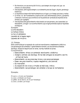  En literatura, es una narración ficticia, casi siempre de origen oral, que se 
refiere a lo maravilloso. 
 Una leyenda, está ligada siempre a un elemento preciso (lugar, objeto, personaje 
histórico) 
 La leyenda se desarrolla habitualmente en un lugar y un tiempo precisos y reales; 
 La tarea es dar fundamento y explicación a una determinada cultura, y presenta 
a menudo criaturas cuya existencia no ha podido ser probada (la leyenda de las 
sirenas, por ejemplo). 
 Una leyenda está generalmente relacionada con una persona, una comunidad, un 
monumento, un lugar o un acontecimiento cuyo origen pretende explicar leyendas 
etiológicas. 
Ejemplos 
La silla mecedora 
La lechuza blanca 
La luz y la salamanca 
Leyenda de la laguna negra 
Leyenda del Arcoíris 
12. Fábulas 
Está constituída por un episodio de carácter moralizante o simplemente didáctico. 
Los personajes son animales. Y generalmente termina con una sentencia llamada 
moraleja. Aunque la mayoría son en verso, las hay también en prosa. 
C aracterísticas 
 Esencialmente ofrece un contenido moralizante o didáctico. 
 Siempre contiene una moraleja. En las más antiguas se encuentra escrita 
al final del texto. 
 Generalmente es una pieza muy breve y con pocos personajes. 
 Posee una gran inventiva, riqueza imaginativa y de colorido. 
 Es inverosímil. 
 Su exposición de vicios y virtudes es maliciosa, irónica. 
 Generalmente sus personajes son animales a los que se los humaniza 
Ejemplos 
El cuervo y el zorro por Samaniego 
La zorra y el leñador por Esopo 
La gallina de los huevos de oro por Samaniego: 
La zorra y la liebre por Esopo: 
