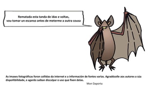 As imaxes fotográficas foron collidas da internet e a información de fontes varias. Agradézolle aos autores a súa
dispoñibilidade, e agardo saiban disculpar o uso que fixen delas.
Mon Daporta
Rematada esta tanda de idas e voltas,
vou tomar un escanso antes de meterme a outra cousa
 