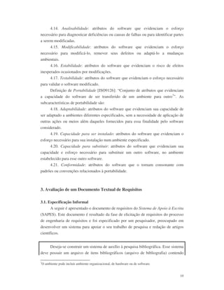 10
4.14. Analisabilidade: atributos do software que evidenciam o esforço
necessário para diagnosticar deficiências ou causas de falhas ou para identificar partes
a serem modificadas.
4.15. Modificabilidade: atributos do software que evidenciam o esforço
necessário para modificá-lo, remover seus defeitos ou adaptá-lo a mudanças
ambientais.
4.16. Estabilidade: atributos do software que evidenciam o risco de efeitos
inesperados ocasionados por modificações.
4.17. Testabilidade: atributos do software que evidenciam o esforço necessário
para validar o software modificado.
Definição de Portabilidade [ISO9126]: “Conjunto de atributos que evidenciam
a capacidade do software de ser transferido de um ambiente para outro7
”. As
subcaracterísticas de portabilidade são:
4.18. Adaptabilidade: atributos do software que evidenciam sua capacidade de
ser adaptado a ambientes diferentes especificados, sem a necessidade de aplicação de
outras ações ou meios além daqueles fornecidos para essa finalidade pelo software
considerado.
4.19. Capacidade para ser instalado: atributos do software que evidenciam o
esforço necessário para sua instalação num ambiente especificado.
4.20. Capacidade para substituir: atributos do software que evidenciam sua
capacidade e esforço necessário para substituir um outro software, no ambiente
estabelecido para esse outro software.
4.21. Conformidade: atributos do software que o tornam consonante com
padrões ou convenções relacionados à portabilidade.
3. Avaliação de um Documento Textual de Requisitos
3.1. Especificação Informal
A seguir é apresentado o documento de requisitos do Sistema de Apoio à Escrita
(SAPES). Este documento é resultado da fase de elicitação de requisitos do processo
de engenharia de requisitos e foi especificado por um pesquisador, preocupado em
desenvolver um sistema para apoiar o seu trabalho de pesquisa e redação de artigos
científicos.
Deseja-se construir um sistema de auxílio à pesquisa bibliográfica. Esse sistema
deve possuir um arquivo de itens bibliográficos (arquivo de bibliografia) contendo
7
O ambiente pode incluir ambiente organizacional, de hardware ou de software.
 