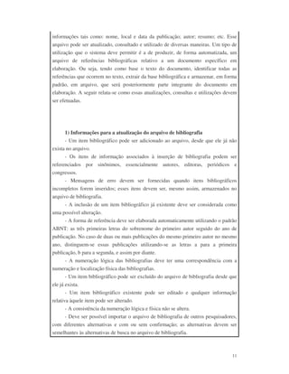 11
informações tais como: nome, local e data da publicação; autor; resumo; etc. Esse
arquivo pode ser atualizado, consultado e utilizado de diversas maneiras. Um tipo de
utilização que o sistema deve permitir é a de produzir, de forma automatizada, um
arquivo de referências bibliográficas relativo a um documento específico em
elaboração. Ou seja, tendo como base o texto do documento, identificar todas as
referências que ocorrem no texto, extrair da base bibliográfica e armazenar, em forma
padrão, em arquivo, que será posteriormente parte integrante do documento em
elaboração. A seguir relata-se como essas atualizações, consultas e utilizações devem
ser efetuadas.
1) Informações para a atualização do arquivo de bibliografia
- Um item bibliográfico pode ser adicionado ao arquivo, desde que ele já não
exista no arquivo.
- Os itens de informação associados à inserção de bibliografia podem ser
referenciados por sinônimos, essencialmente autores, editoras, periódicos e
congressos.
- Mensagens de erro devem ser fornecidas quando itens bibliográficos
incompletos forem inseridos; esses itens devem ser, mesmo assim, armazenados no
arquivo de bibliografia.
- A inclusão de um item bibliográfico já existente deve ser considerada como
uma possível alteração.
- A forma de referência deve ser elaborada automaticamente utilizando o padrão
ABNT: as três primeiras letras do sobrenome do primeiro autor seguido do ano de
publicação. No caso de duas ou mais publicações do mesmo primeiro autor no mesmo
ano, distinguem-se essas publicações utilizando-se as letras a para a primeira
publicação, b para a segunda, e assim por diante.
- A numeração lógica das bibliografias deve ter uma correspondência com a
numeração e localização física das bibliografias.
- Um item bibliográfico pode ser excluído do arquivo de bibliografia desde que
ele já exista.
- Um item bibliográfico existente pode ser editado e qualquer informação
relativa àquele item pode ser alterado.
- A consistência da numeração lógica e física não se altera.
- Deve ser possível importar o arquivo de bibliografia de outros pesquisadores,
com diferentes alternativas e com ou sem confirmação; as alternativas devem ser
semelhantes às alternativas de busca no arquivo de bibliografia.
 