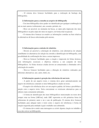 12
- O sistema deve fornecer facilidades para a realização de backups das
bibliografias.
2) Informações para a consulta ao arquivo de bibliografia
- Um item bibliográfico deve poder ser identificado por qualquer combinação de
um ou mais autores (sobrenome), ano, assunto, período, etc.
- Deve ser possível, no momento da busca, se optar pela impressão dos itens
bibliográficos ou pela cópia dos itens no arquivo, de forma total ou parcial.
- O sistema deve fornecer ao usuário as informações contidas na base relativas
às alternativas de busca selecionadas pelo mesmo.
3) Informações para a emissão de relatórios
- Deverá ser possível a solicitação de relatórios, com alternativas de seleção
semelhantes às alternativas de seleção da consulta e identificação de bibliografia, com
possibilidade de confirmação dos itens a serem impressos.
- Deve-se fornecer facilidades para a criação e impressão de fichas técnicas,
com informações essenciais e objetivas relativas a um conjunto de itens
bibliográficos. As fichas técnicas criadas devem ser armazenadas e eliminadas sob a
solicitação do usuário.
- Deve-se fornecer facilidades para a obtenção de relatórios ordenados por
diferentes alternativas: ano. autor, título, etc.
4) Informações quanto à geração das referências de um texto
- A partir de um arquivo texto, o sistema deve gerar automaticamente um
arquivo de referências contendo os itens bibliográficos citados no texto.
- O arquivo de referências deve ser um arquivo padrão, de forma a possibilitar a
junção com o arquivo texto. Seria conveniente se existissem alternativas para os
editores mais comumente utilizados.
- A forma de identificação dos itens bibliográficos mencionados no texto deve
sempre estar na forma [ABCnn], onde ABC representa as três primeiras letras do
sobrenome do primeiro autor e nn o ano de publicação. O sistema deve fornecer
facilidades para adequar tanto o texto como o arquivo de referências à forma de
citação requerida pela entidade à qual o trabalho será submetido.
- O sistema deve emitir uma mensagem se existir alguma citação no trabalho e
essa não estiver na bibliografia.
 