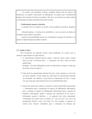 13
- Ao usuário será permitido somente completar algum item do arquivo de
referências; ou aqueles inexistentes na bibliografia, ou aqueles que eventualmente
tenham sido inseridos de forma incompleta. Não deve ser possível ao usuário alterar
as informações geradas automaticamente pelo sistema.
5) Informações quanto à interface
- A interface deve ser gráfica, de acordo com um padrão de interface, dirigida a
menu.
- Alternativamente, o sistema deve possibilitar o seu uso através de linhas de
comandos, para usuários avançados.
- Aspectos de portabilidade devem ser considerados no projeto da interface e no
projeto e implementação do próprio sistema.”
3.2. Análise Crítica
Este documento de requisitos possui vários problemas, de acordo com as
diretrizes apresentadas na seção anterior:
1- A especificação informal procura seguir a regra de frases curtas, usando
frases do tipo “O Sistema deve ...”, entretanto, isto não é feito de forma
padronizada.
Exemplo: “Um item bibliográfico pode ser adicionado ao arquivo, desde que
ele já não exista no arquivo”.
2- Cada seção da especificação informal descreve vários requisitos ao invés de
um único requisito. Assim, apesar de cada seção da especificação informal
ser numerada, não obedece a uma forma de organização do item 3 (seção
2.4), que exige que cada requisito deve ter um identificador único.
3- Apesar das seções que contêm os requisitos estarem organizadas logicamente
— Informações para a atualização do arquivo de bibliografia, Informações
para a consulta ao arquivo de bibliografia, Informações para a emissão de
relatórios, Informações quanto à geração das referências de um texto e
Informações quanto à interface — os requisitos não estão organizados
corretamente de acordo com os cenários ou “casos de uso” (use-cases) do
pesquisador (Violou o item 2 da seção 2.4.). Por exemplo, o requisito “O
sistema deve fornecer facilidades para a realização de backups das
 
