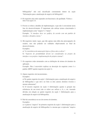 14
bibliografias” não está classificado corretamente dentro da seção
“Informações para a atualização do arquivo de bibliografia”.
4- Os requisitos não estão separados em funcionais e de qualidade. Violou o
item 4 da seção 2.4.
5- O texto se refere a detalhes de implementação, o que não é conveniente nesta
fase de desenvolvimento. É importante não utilizar termos relacionados à
implementação como “arquivo” e “menu”.
Exemplo: “A interface deve ser gráfica, de acordo com um padrão de
interface, dirigida a menu.”
6- Há requisitos muito vagos, que dão apenas uma idéia das preocupações do
usuário, mas não poderão ser validados objetivamente ao final do
desenvolvimento.
Exemplos:
a) “A consistência da numeração lógica e física não se altera”.
b) “Aspectos de portabilidade devem ser considerados no projeto da
interface e no projeto e implementação do próprio sistema”.
7- Os requisitos estão misturados com as definições de termos do domínio da
aplicação.
Exemplo: Não é necessário explicar na descrição do requisito como é o
padrão ABNT (quinto requisito da seção 1).
8- Alguns requisitos são inconsistentes.
Exemplos:
a) No quinto requisito da seção 1 (Informações para a atualização do arquivo
de bibliografia) o que deve ser feito se dois autores distintos tiverem o
mesmo sobrenome?
b) O terceiro requisito da seção 4 (Informações quanto à geração das
referências de um texto) não se refere aos sufixos a, b, c, etc. trazendo
dúvidas em relação ao quinto requisito da seção 1 (Informações para a
atualização do arquivo de bibliografia).
9- Não há consistência no uso dos termos do domínio.
Exemplos:
a) A palavra “arquivo” do primeiro requisito da seção 1 (Informações para a
atualização do arquivo de bibliografia) é a mesma que a expressão “arquivo
 