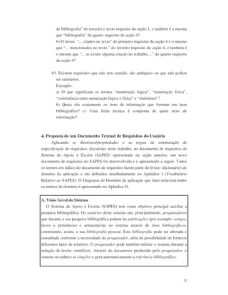 15
de bibliografia” do terceiro e sexto requisito da seção 1, e também é a mesma
que “bibliografia” do quarto requisito da seção 4?
b) O termo “... citados no texto” do primeiro requisito da seção 4 é o mesmo
que “... mencionados no texto.” do terceiro requisito da seção 4, e também é
o mesmo que “... se existir alguma citação no trabalho....” do quarto requisito
da seção 4?
10- Existem requisitos que não tem sentido, são ambíguos ou que não podem
ser satisfeitos.
Exemplo:
a) O que significam os termos “numeração lógica”, “numeração física”,
“consistência entre numeração lógica e física” e “sinônimos”?
b) Quais são exatamente os itens de informação que formam um item
bibliográfico? c) Uma ficha técnica é composta de quais itens de
informação?
4. Proposta de um Documento Textual de Requisitos do Usuário
Aplicando as diretrizes/propriedades e as regras de estruturação de
especificação de requisitos, discutidas neste trabalho, no documento de requisitos do
Sistema de Apoio à Escrita (SAPES) apresentado na seção anterior, um novo
documento de requisitos do SAPES foi desenvolvido e é apresentado a seguir. Todos
os termos em itálico do documento de requisitos fazem parte do léxico (dicionário) do
domínio da aplicação e são definidos detalhadamente no Apêndice I (Vocabulário
Relativo ao SAPES). O Diagrama do Domínio da aplicação que inter-relaciona todos
os termos do domínio é apresentado no Apêndice II.
A. Visão Geral do Sistema
O Sistema de Apoio à Escrita (SAPES) tem como objetivo principal auxiliar a
pesquisa bibliográfica. Os usuários deste sistema são, principalmente, pesquisadores
que durante a sua pesquisa bibliográfica podem ler publicações (por exemplo: artigos,
livros e periódicos) e armazená-las no sistema através de itens bibliográficos,
construindo, assim, a sua bibliografia pessoal. Esta bibliografia pode ser alterada e
consultada conforme a necessidade do pesquisador, além da possibilidade de fornecer
diferentes tipos de relatório. O pesquisador pode também utilizar o sistema durante a
redação de textos científicos. Através do documento produzido pelo pesquisador, o
sistema reconhece as citações e gera automaticamente a referência bibliográfica.
 