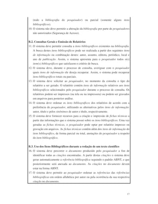 17
(todo a bibliografia do pesquisador) ou parcial (somente alguns itens
bibliográficos).
10. O sistema não deve permitir a alteração da bibliografia por parte de pesquisadores
não autorizados (Segurança de Acesso).
B.2. Consultas Gerais e Emissão de Relatórios
11. O sistema deve permitir consulta a itens bibliográficos existentes na bibliografia.
A busca destes itens bibliográficos pode ser realizada a partir dos seguintes itens
de informação ou combinação destes: autor, assunto, editora, periódico, local e
ano de publicação. Assim, o sistema apresenta para o pesquisador todos o(s)
item(s) bibliográficos que satisfazem o critério de busca.
12. O sistema deve, durante o processo de consulta, averiguar com o pesquisador
quais itens de informação ele deseja recuperar. Assim, o sistema pode recuperar
itens bibliográficos totais ou parciais.
13. O sistema deve solicitar ao pesquisador, no momento da consulta o tipo do
relatório a ser gerado. O relatório contém itens de informação relativos aos itens
bibliográficos selecionados pelo pesquisador durante o processo de consulta. Os
relatórios podem ser impressos (na tela ou na impressora) ou podem ser gravados
em arquivos para posterior análise.
14. O sistema deve ordenar os itens bibliográficos dos relatórios de acordo com a
preferência do pesquisador, utilizando as alternativas pelos itens de informação:
autor, título e pelos sinônimos de autor e título, respectivamente.
15. O sistema deve fornecer recursos para a criação e impressão de fichas técnicas a
partir das informações que o sistema possui sobre os itens bibliográficos. Uma vez
geradas as fichas técnicas, o pesquisador pode optar por relatório impresso ou
gravação em arquivos. As fichas técnicas contêm além dos itens de informação do
item bibliográfico, de forma parcial ou total, anotações do pesquisador a respeito
do item bibliográfico.
B.3. Uso dos Itens Bibliográficos durante a redação de um texto científico
16. O sistema deve percorrer o documento produzido pelo pesquisador a fim de
identificar todas as citações encontradas. A partir destas citações o sistema deve
gerar automaticamente a referência bibliográfica seguindo o padrão ABNT, e que
posteriormente será anexada ao documento. As citações no documento devem
estar na forma ABNT.
17. O sistema deve permitir ao pesquisador ordenar as referências das referências
bibliográficas em ordem alfabética por autor ou pela ocorrência da sua respectiva
citação no documento.
 