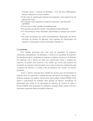 19
Consultas Gerais e Emissão de Relatórios e Uso dos Itens Bibliográficos
durante a redação de um texto científico.
• Cada seção da especificação informal está numerada e cada requisito tem um
identificador único.
• Os requisitos estão separados em requisitos funcionais e não funcionais
(qualidade).
• O texto não se refere a detalhes de implementação
• Os requisitos que não têm sentido e são ambíguos foram eliminados.
• As inconsistências foram eliminadas, apresentando as soluções para resolvê-
las.
• Os termos do domínio são usados consistentemente. Explicações dos termos
relevantes do domínio da aplicação estão separadas da especificação dos
requisitos e armazenadas no léxico do domínio (Apêndice I).
5. Conclusões
Este trabalho apresentou uma visão geral da engenharia de requisitos,
enfatizando, principalmente, sua definição e o processo de engenharia de requisitos.
De uma maneira geral, a engenharia de requisitos estabelece um processo de definição
dos requisitos com o objetivo de obter uma especificação correta e completa dos
requisitos. O produto deste processo é um modelo que servirá para produzir um
documento de requisitos. Este documento serve como um meio de comunicação entre
o projetista do software e o usuário a fim de estabelecer um “acordo” do software
pretendido.
Assim, o objetivo principal deste trabalho foi mostrar como um documento de
requisitos deve ser organizado e redigido para que seja legível, não ambíguo e siga as
diretrizes propostas por padrões internacionais (por exemplo, Norma ISO/IEC 9126)
quanto à especificação de requisitos. Para alcançar tal objetivo, inicialmente foi
apresentada uma versão de um documento de requisitos do Sistema de Apoio à
Escrita (SAPES). Este documento foi analisado e corrigido, dando origem a um novo
documento organizado dentro dos padrões propostos.
 