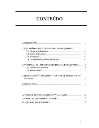 2
CONTEÚDO
1. INTRODUÇÃO................................................................................................. 3
2. UMA VISÃO GERAL DA ENGENHARIA DE REQUISITOS..................... 3
2.1. Elicitação de Requisitos........................................................................ 4
2.2. Análise de Requisitos............................................................................ 6
2.3. Modelagem............................................................................................ 6
2.4. Documento de Requisitos do Software................................................. 6
3. AVALIAÇÃO DE UM DOCUMENTO TEXTUAL DE REQUISITOS........ 10
3.1. Especificação Informal.......................................................................... 10
3.2. Análise Crítica....................................................................................... 12
4. PROPOSTA DE UM DOCUMENTO TEXTUAL DE REQUISITOS DO
USUÁRIO......................................................................................................... 14
5. CONCLUSÕES................................................................................................. 18
APÊNDICE I: VOCABULÁRIO RELATIVO AO SAPES................................ 20
APÊNDICE II: DIAGRAMA DO DOMÍNIO.....................................................
25
REFERÊNCIA BIBLIOGRÁFICA.....................................................................
26
 