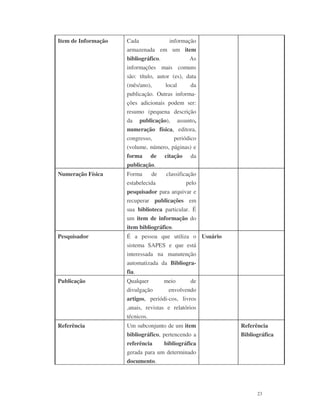 23
Item de Informação Cada informação
armazenada em um item
bibliográfico. As
informações mais comuns
são: título, autor (es), data
(mês/ano), local da
publicação. Outras informa-
ções adicionais podem ser:
resumo (pequena descrição
da publicação), assunto,
numeração física, editora,
congresso, periódico
(volume, número, páginas) e
forma de citação da
publicação.
Numeração Física Forma de classificação
estabelecida pelo
pesquisador para arquivar e
recuperar publicações em
sua biblioteca particular. É
um item de informação do
item bibliográfico.
Pesquisador É a pessoa que utiliza o
sistema SAPES e que está
interessada na manutenção
automatizada da Bibliogra-
fia.
Usuário
Publicação Qualquer meio de
divulgação envolvendo
artigos, periódi-cos, livros
,anais, revistas e relatórios
técnicos.
Referência Um subconjunto de um item
bibliográfico, pertencendo a
referência bibliográfica
gerada para um determinado
documento.
Referência
Bibliográfica
 