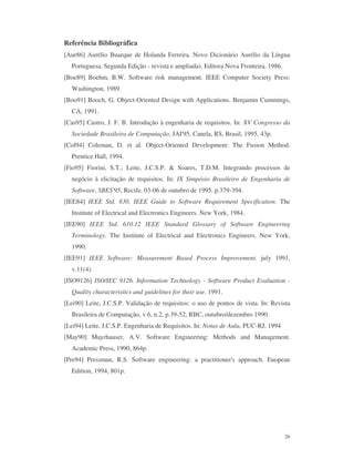 26
Referência Bibliográfica
[Aur86] Aurélio Buarque de Holanda Ferreira. Novo Dicionário Aurélio da Língua
Portuguesa. Segunda Edição - revista e ampliada). Editora Nova Fronteira, 1986.
[Boe89] Boehm, B.W. Software risk management. IEEE Computer Society Press:
Washington, 1989.
[Boo91] Booch, G. Object-Oriented Design with Applications. Benjamin Cummings,
CA, 1991.
[Cas95] Castro, J. F. B. Introdução à engenharia de requisitos. In: XV Congresso da
Sociedade Brasileira de Computação, JAI'95, Canela, RS, Brasil, 1995, 43p.
[Col94] Coleman, D. et al. Object-Oriented Development: The Fusion Method.
Prentice Hall, 1994.
[Fio95] Fiorini, S.T.; Leite, J.C.S.P. & Soares, T.D.M. Integrando processos de
negócio à elicitação de requisitos. In: IX Simpósio Brasileiro de Engenharia de
Software, SBES'95, Recife, 03-06 de outubro de 1995. p.379-394.
[IEE84] IEEE Std. 830. IEEE Guide to Software Requirement Specification. The
Institute of Electrical and Electronics Engineers. New York, 1984.
[IEE90] IEEE Std. 610.12 IEEE Standard Glossary of Software Engineering
Terminology. The Institute of Electrical and Electronics Engineers. New York,
1990.
[IEE91] IEEE Software: Measurement Based Process Improvement. july 1991,
v.11(4).
[ISO9126] ISO/IEC 9126. Information Technology - Software Product Evaluation -
Quality characterisitcs and guidelines for their use. 1991.
[Lei90] Leite, J.C.S.P. Validação de requisitos: o uso de pontos de vista. In: Revista
Brasileira de Computação, v.6, n.2, p.39-52, RBC, outubro/dezembro 1990.
[Lei94] Leite, J.C.S.P. Engenharia de Requisitos. In: Notas de Aula, PUC-RJ, 1994
[May90] Mayrhauser, A.V. Software Engineering: Methods and Management.
Academic Press, 1990, 864p.
[Pre94] Pressman, R.S. Software engineering: a practitioner's approach. Euopean
Edition, 1994, 801p.
 