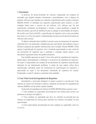 3
1. Introdução
O processo de desenvolvimento de software compreende um conjunto de
atividades que engloba métodos, ferramentas e procedimentos, com o objetivo de
produzir softwares que atendem aos requisitos especificados pelos usuários (clientes)
[May90; Pre94]. A satisfação dos requisitos especificados pelos usuários é a pré-
condição básica para o sucesso de um software. Um software que foi mal
especificado, certamente irá desapontar o usuário e causar problemas à equipe de
desenvolvimento, que terá de modificá-lo para se adequar às necessidades do usuário.
De acordo com Castro [Cas95], a especificação de requisitos serve como um padrão
para testar se as fases de projeto e implementação do processo de desenvolvimento de
software estão corretas.
O objetivo principal deste trabalho é mostrar como um documento de requisitos
(informal) deve ser organizado e redigido para que seja legível, não ambíguo e siga as
diretrizes propostas por padrões internacionais (por exemplo, Norma ISO/IEC 9126)
quanto à especificação de requisitos. Isso é realizado apresentando-se uma versão de
um documento de requisitos que é analisada e corrigida, dando origem a um
documento organizado dentro dos padrões propostos.
Este trabalho apresenta na seção 2 uma visão geral da engenharia de requisitos,
dando ênfase, principalmente, à definição e ao processo de engenharia de requisitos.
Na seção 3 é apresentado um exemplo de um documento de requisitos (especificação
informal) de um determinado problema. A partir de uma análise crítica dessa
especificação, utilizando regras de estruturação de especificações de requisitos, é
apresentado na seção 4 um documento estruturado de requisitos do sistema.
Finalizando, a seção 5 contém as conclusões deste trabalho.
2. Uma Visão Geral da Engenharia de Requisitos
Inicialmente, é necessário distinguir os termos requisito e especificação. Uma
maneira de clarear este distinção é utilizar a definição do glossário de engenharia de
software [IEE90] e do dicionário Aurélio [Aur86].
O glossário de engenharia de software do IEEE [IEE90] define requisito como:
1. Uma condição ou capacidade necessitada por um usuário para resolver um
problema ou alcançar um objetivo.
2. Uma condição ou capacidade que deve ser satisfeita ou possuída por um
sistema ou componente do sistema para satisfazer um contrato, um padrão ou uma
especificação.
3. Uma representação documentada de uma condição ou capacidade como em
(1) ou (2).
 
