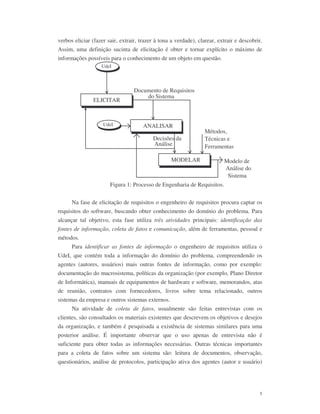 5
verbos eliciar (fazer sair, extrair, trazer à tona a verdade), clarear, extrair e descobrir.
Assim, uma definição sucinta de elicitação é obter e tornar explícito o máximo de
informações possíveis para o conhecimento de um objeto em questão.
ELICITAR
ANALISAR
MODELAR
UdeI
Documento de Requisitos
do Sistema
Decisões da
Análise
Métodos,
Técnicas e
Ferramentas
UdeI
Modelo de
Análise do
Sistema
Figura 1: Processo de Engenharia de Requisitos.
Na fase de elicitação de requisitos o engenheiro de requisitos procura captar os
requisitos do software, buscando obter conhecimento do domínio do problema. Para
alcançar tal objetivo, esta fase utiliza três atividades principais: identificação das
fontes de informação, coleta de fatos e comunicação, além de ferramentas, pessoal e
métodos.
Para identificar as fontes de informação o engenheiro de requisitos utiliza o
UdeI, que contém toda a informação do domínio do problema, compreendendo os
agentes (autores, usuários) mais outras fontes de informação, como por exemplo:
documentação do macrosistema, políticas da organização (por exemplo, Plano Diretor
de Informática), manuais de equipamentos de hardware e software, memorandos, atas
de reunião, contratos com fornecedores, livros sobre tema relacionado, outros
sistemas da empresa e outros sistemas externos.
Na atividade de coleta de fatos, usualmente são feitas entrevistas com os
clientes, são consultados os materiais existentes que descrevem os objetivos e desejos
da organização, e também é pesquisada a existência de sistemas similares para uma
posterior análise. É importante observar que o uso apenas de entrevista não é
suficiente para obter todas as informações necessárias. Outras técnicas importantes
para a coleta de fatos sobre um sistema são: leitura de documentos, observação,
questionários, análise de protocolos, participação ativa dos agentes (autor e usuário)
 
