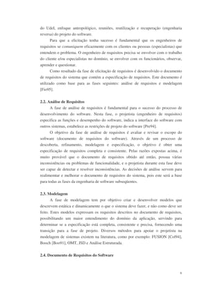 6
do UdeI, enfoque antropológico, reuniões, reutilização e recuperação (engenharia
reversa) do projeto do software.
Para que a elicitação tenha sucesso é fundamental que os engenheiros de
requisitos se comuniquem eficazmente com os clientes ou pessoas (especialistas) que
entendem o problema. O engenheiro de requisitos precisa se envolver com o trabalho
do cliente e/ou especialistas no domínio, se envolver com os funcionários, observar,
aprender e questionar.
Como resultado da fase de elicitação de requisitos é desenvolvido o documento
de requisitos do sistema que contém a especificação de requisitos. Este documento é
utilizado como base para as fases seguintes: análise de requisitos e modelagem
[Fio95].
2.2. Análise de Requisitos
A fase de análise de requisitos é fundamental para o sucesso do processo de
desenvolvimento do software. Nesta fase, o projetista (engenheiro de requisitos)
especifica as funções e desempenho do software, indica a interface do software com
outros sistemas, estabelece as restrições de projeto do software [Pre94].
O objetivo da fase de análise de requisitos é avaliar e revisar o escopo do
software (documento de requisitos do software). Através de um processo de
descoberta, refinamento, modelagem e especificação, o objetivo é obter uma
especificação de requisitos completa e consistente. Pelas razões expostas acima, é
muito provável que o documento de requisitos obtido até então, possua várias
inconsistências ou problemas de funcionalidade, e o projetista durante esta fase deve
ser capaz de detectar e resolver inconsistências. As decisões de análise servem para
realimemtar e melhorar o documento de requisitos do sistema, pois este será a base
para todas as fases da engenharia de software subseqüentes.
2.3. Modelagem
A fase de modelagem tem por objetivo criar e desenvolver modelos que
descrevem estática e dinamicamente o que o sistema deve fazer, e não como deve ser
feito. Estes modelos expressam os requisitos descritos no documento de requisitos,
possibilitando um maior entendimento do domínio da aplicação, servindo para
determinar se a especificação está completa, consistente e precisa, fornecendo uma
transição para a fase de projeto. Diversos métodos para apoiar o projetista na
modelagem de sistemas existem na literatura, como por exemplo: FUSION [Col94],
Booch [Boo91], OMT, JSD e Análise Estruturada.
2.4. Documento de Requisitos do Software
 