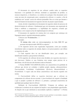 7
O documento de requisitos de um software contém todos os requisitos
funcionais e de qualidade do software, incluindo as capacidades do produto, os
recursos disponíveis, os benefícios e os critérios de aceitação. Este documento serve
como um meio de comunicação entre o projetista do software e o usuário, a fim de
estabelecer um “acordo” acerca do software pretendido. Deve-se evitar que durante o
desenvolvimento do documento de requisitos decisões de projeto sejam tomadas.
Assim, devido à importância do documento de requisitos dentro do processo de
desenvolvimento do software, é fundamental que este documento seja organizado de
forma a melhorar a compreensão e a legibilidade dos requisitos, evitando que
problemas e erros surjam na fase de implementação do software.
O documento de requisitos do sistema deve ser composto por sentenças em
linguagem natural, seguindo determinados padrões:
1) Iniciar com “O sistema deve ...”.
Exemplo:
“O sistema deve rodar em microcomputadores da linha IBM PC que
possuam microprocessador 486 DX ou superior.”
2) Os requisitos devem estar organizados logicamente, como por exemplo,
inicialmente todos os requisitos de entrada, depois os de processamento e por último
os requisitos de saída.
3) Cada requisito deve ter um identificador único, por exemplo, um
identificador numérico, para posterior referência.
4) Os requisitos do software devem estar divididos em requisitos funcionais e
não funcionais. Embora as suas fronteiras nem sempre sejam precisas de se
determinar, esta divisão tem sido bastante usada na literatura.
A Norma ISO/IEC 9126 [ISO9126] define seis características de qualidade de
software que devem ser avaliadas e também propõe algumas subcaracterísticas:
Funcionalidade, Usabilidade, Confiabilidade, Eficiência, Manutenibilidade e
Portabilidade. A seguir cada um destas características será descrita segundo esta
norma.
A Funcionalidade define os requisitos funcionais que o software ou
componentes do software devem executar. A funcionalidade diz respeito à finalidade
a que se propõe o produto de software e é, portanto, a principal característica de
qualidade para qualquer tipo de software.
Definição de Funcionalidade [ISO9126]: “Conjunto de atributos que
evidenciam a existência de um conjunto de funções e suas propriedades especificadas.
As funções são as que satisfazem as necessidades explícitas e implícitas2
”. A Norma
2
Esse conjunto de atributos caracteriza o que o software faz para satisfazer as necessidades, enquanto
os outros conjuntos caracterizam principalmente quando e como ele faz.
 