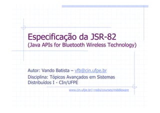 Especificação da JSR-82
(Java APIs for Bluetooth Wireless Technology)



Autor: Vando Batista – vfb@cin.ufpe.br
Disciplina: Tópicos Avançados em Sistemas
Distribuídos I - CIn/UFPE
                   www.cin.ufpe.br/~redis/courses/middleware
 