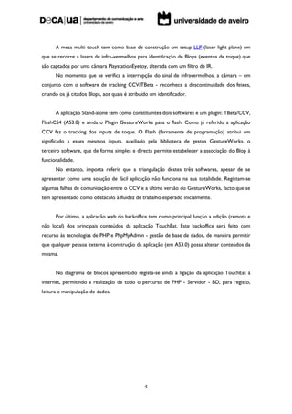 A mesa multi touch tem como base de construção um setup LLP (laser light plane) em
que se recorre a lasers de infra-vermelhos para identificação de Blops (eventos de toque) que
são captados por uma câmara PlaystationEyetoy, alterada com um filtro de IR.
      No momento que se verifica a interrupção do sinal de infravermelhos, a câmara – em
conjunto com o software de tracking CCV/TBeta - reconhece a descontinuidade dos feixes,
criando os já citados Blops, aos quais é atribuído um identificador.


      A aplicação Stand-alone tem como constituintes dois softwares e um plugin: TBeta/CCV,
FlashCS4 (AS3.0) e ainda o Plugin GestureWorks para o flash. Como já referido a aplicação
CCV faz o tracking dos inputs de toque. O Flash (ferramenta de programação) atribui um
significado a esses mesmos inputs, auxiliado pela biblioteca de gestos GestureWorks, o
terceiro software, que de forma simples e directa permite estabelecer a associação do Blop à
funcionalidade.
      No entanto, importa referir que a triangulação destes três softwares, apesar de se
apresentar como uma solução de fácil aplicação não funciona na sua totalidade. Registam-se
algumas falhas de comunicação entre o CCV e a última versão do GestureWorks, facto que se
tem apresentado como obstáculo à fluidez de trabalho esperado inicialmente.


      Por último, a aplicação web do backoffice tem como principal função a edição (remota e
não local) dos principais conteúdos da aplicação TouchEat. Este backoffice será feito com
recurso às tecnologias de PHP e PhpMyAdmin - gestão de base de dados, de maneira permitir
que qualquer pessoa externa à construção da aplicação (em AS3.0) possa alterar conteúdos da
mesma.


      No diagrama de blocos apresentado regista-se ainda a ligação da aplicação TouchEat à
internet, permitindo a realização de todo o percurso de PHP - Servidor - BD, para registo,
leitura e manipulação de dados.




                                                4
 