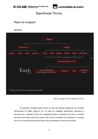 Especificação Técnica

Mapas de navegação

Aplicação:




                                                   Mapa de navegação relativo à Aplicação Touch Eat




       Na aplicação TouchEat apenas haverá um tipo de utilizador (genérico), não havendo
diferenciação de idades, géneros, etc. O mapa de navegação apresentado representa o
percurso que o utilizador comum (ou utilizadores) fazem na aplicação, tal como as escolhas
que fazem parte desse percurso. Importa referir que as escolhas não condicionam o trajecto,
mas sim os conteúdos que posteriormente são apresentados em cada uma das fases.




                                            5
 