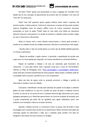 No bloco "Início" apenas será apresentado na mesa o Logótipo do TouchEat. Com
double tap há uma animação de aparecimento da primeira fase do Cardápio e do ícone de
"mais info" do restaurante.

        Neste "mais info" aparecem quatro opções: História, fotos, chefe e imprensa. Na
primeira secção, o cliente pode ler a história do restaurante, na secção de fotos pode visualizar
capturas fotográficas tanto do próprio edifício como de outros momentos marcantes
acontecidos no local, na opção "Chefe" pode ler mais sobre o/os chefes do restaurante
(historial, sítios por onde passou) e na secção de imprensa o utilizador pode consultar artigos
em que o restaurante é referenciado.

        Ainda ao mesmo nível e como referido anteriormente, o cliente pode proceder à
escolha da sua refeição através do cardápio interactivo. Esta fase é constituída por duas etapas:

        - Escolha sobre o tipo de comida (peixe ou carne), tipo de bebida (bebidas genéricas
ou vinhos) e sobremesas.

        - Depois de escolhida a opção anterior, é permitida a especificação da escolha esta
surge como um menu popUp que responde a um evento semelhante ao conhecido OnPress.

        Depois de escolhida a refeição e de esta ser submetida, pelo funcionário do
restaurante - e nunca pelo cliente, toda a aplicação muda para o menu de "Curiosidades",
referido no Mapa de Navegação como "Auto aprendizagem e aprendizagem colaborativa",
sendo estas dois conceitos fundamentais do nosso projecto. Nesta secção o utilizador pode ler
curiosidades sobre os pratos e partilha-la com o seu companheiro.

        Após esta fase de espera onde se pretende promover o diálogo e partilha de
informação é iniciado o menu de refeição.

        Consoante o identificador enviado pela submissão do pedido do Cardápio o ambiente
gráfico da mesa modifica-se: no caso de a escolha ser prato de peixe o ambiente torna-se
marinho, no caso de ser um prato de carne o ambiente mostrará algo relacionado com o prato
(paisagens alentejanas, p.e.). Nesta fase apenas haverá um ícone de ocultação de animação, pois
o grupo compreende que pode não ser agradável, para alguns utilizadores, jantar num
ambiente com animações a decorrer em plano de fundo.

        Quando a refeição terminar e o funcionário retirar os pratos, este dá ordem à mesa
de passagem para a próxima fase através de um botão lateral. Neste momento intermédio são
mostradas opções de sobremesas e cafés, que o utilizador pode escolher com base em
fotografia e informação, tal como acontece no cardápio.


                                                6
 