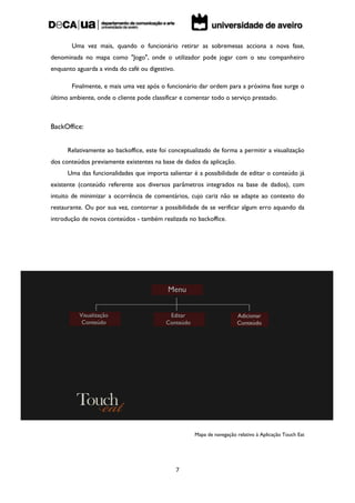 Uma vez mais, quando o funcionário retirar as sobremesas acciona a nova fase,
denominada no mapa como "Jogo", onde o utilizador pode jogar com o seu companheiro
enquanto aguarda a vinda do café ou digestivo.

       Finalmente, e mais uma vez após o funcionário dar ordem para a próxima fase surge o
último ambiente, onde o cliente pode classificar e comentar todo o serviço prestado.



BackOffice:


      Relativamente ao backoffice, este foi conceptualizado de forma a permitir a visualização
dos conteúdos previamente existentes na base de dados da aplicação.
      Uma das funcionalidades que importa salientar é a possibilidade de editar o conteúdo já
existente (conteúdo referente aos diversos parâmetros integrados na base de dados), com
intuito de minimizar a ocorrência de comentários, cujo cariz não se adapte ao contexto do
restaurante. Ou por sua vez, contornar a possibilidade de se verificar algum erro aquando da
introdução de novos conteúdos - também realizada no backoffice.




                                                     Mapa de navegação relativo à Aplicação Touch Eat




                                                 7
 