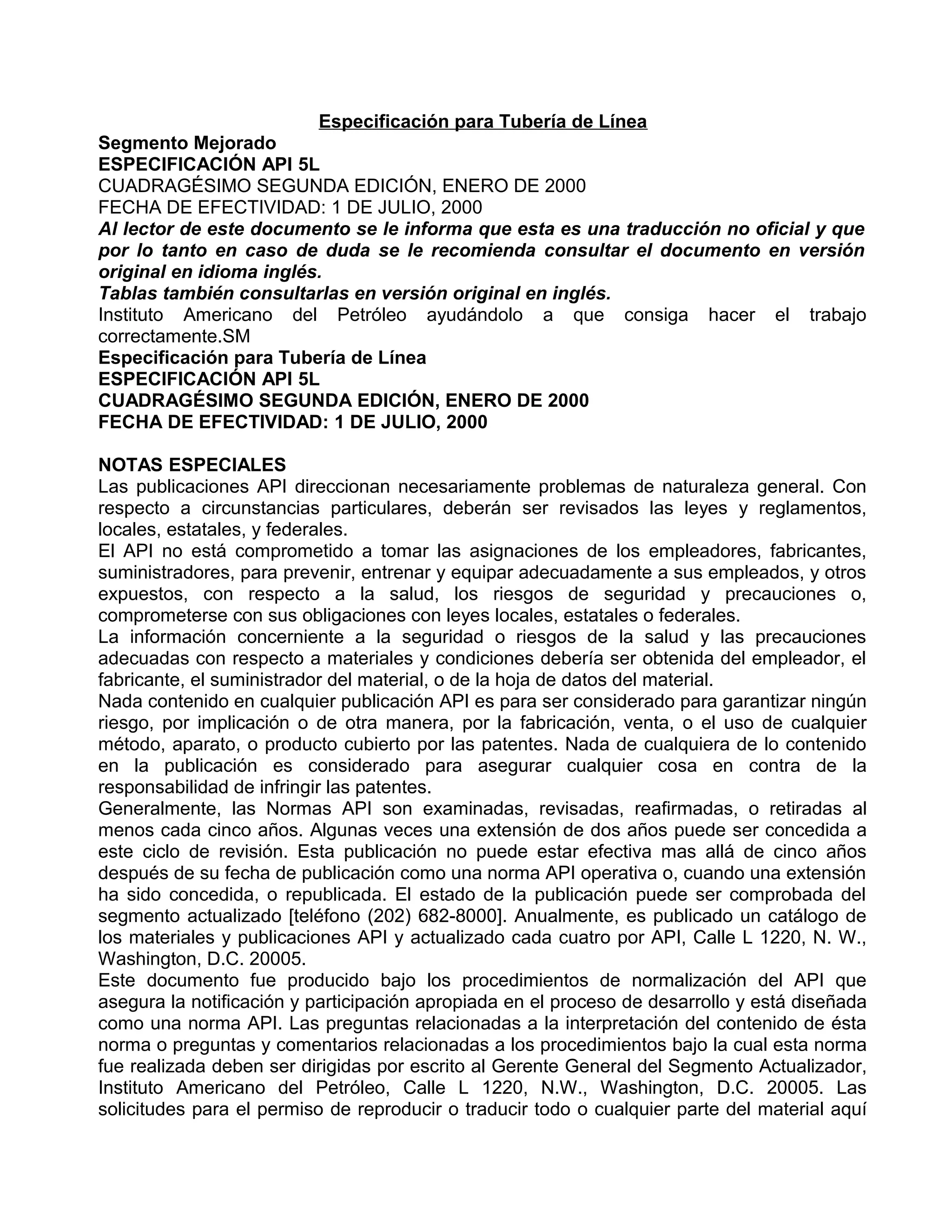 Especificación para Tubería de Línea
Segmento Mejorado
ESPECIFICACIÓN API 5L
CUADRAGÉSIMO SEGUNDA EDICIÓN, ENERO DE 2000
FECHA DE EFECTIVIDAD: 1 DE JULIO, 2000
Al lector de este documento se le informa que esta es una traducción no oficial y que
por lo tanto en caso de duda se le recomienda consultar el documento en versión
original en idioma inglés.
Tablas también consultarlas en versión original en inglés.
Instituto Americano del Petróleo ayudándolo a que consiga hacer el trabajo
correctamente.SM
Especificación para Tubería de Línea
ESPECIFICACIÓN API 5L
CUADRAGÉSIMO SEGUNDA EDICIÓN, ENERO DE 2000
FECHA DE EFECTIVIDAD: 1 DE JULIO, 2000

NOTAS ESPECIALES
Las publicaciones API direccionan necesariamente problemas de naturaleza general. Con
respecto a circunstancias particulares, deberán ser revisados las leyes y reglamentos,
locales, estatales, y federales.
El API no está comprometido a tomar las asignaciones de los empleadores, fabricantes,
suministradores, para prevenir, entrenar y equipar adecuadamente a sus empleados, y otros
expuestos, con respecto a la salud, los riesgos de seguridad y precauciones o,
comprometerse con sus obligaciones con leyes locales, estatales o federales.
La información concerniente a la seguridad o riesgos de la salud y las precauciones
adecuadas con respecto a materiales y condiciones debería ser obtenida del empleador, el
fabricante, el suministrador del material, o de la hoja de datos del material.
Nada contenido en cualquier publicación API es para ser considerado para garantizar ningún
riesgo, por implicación o de otra manera, por la fabricación, venta, o el uso de cualquier
método, aparato, o producto cubierto por las patentes. Nada de cualquiera de lo contenido
en la publicación es considerado para asegurar cualquier cosa en contra de la
responsabilidad de infringir las patentes.
Generalmente, las Normas API son examinadas, revisadas, reafirmadas, o retiradas al
menos cada cinco años. Algunas veces una extensión de dos años puede ser concedida a
este ciclo de revisión. Esta publicación no puede estar efectiva mas allá de cinco años
después de su fecha de publicación como una norma API operativa o, cuando una extensión
ha sido concedida, o republicada. El estado de la publicación puede ser comprobada del
segmento actualizado [teléfono (202) 682-8000]. Anualmente, es publicado un catálogo de
los materiales y publicaciones API y actualizado cada cuatro por API, Calle L 1220, N. W.,
Washington, D.C. 20005.
Este documento fue producido bajo los procedimientos de normalización del API que
asegura la notificación y participación apropiada en el proceso de desarrollo y está diseñada
como una norma API. Las preguntas relacionadas a la interpretación del contenido de ésta
norma o preguntas y comentarios relacionadas a los procedimientos bajo la cual esta norma
fue realizada deben ser dirigidas por escrito al Gerente General del Segmento Actualizador,
Instituto Americano del Petróleo, Calle L 1220, N.W., Washington, D.C. 20005. Las
solicitudes para el permiso de reproducir o traducir todo o cualquier parte del material aquí
 