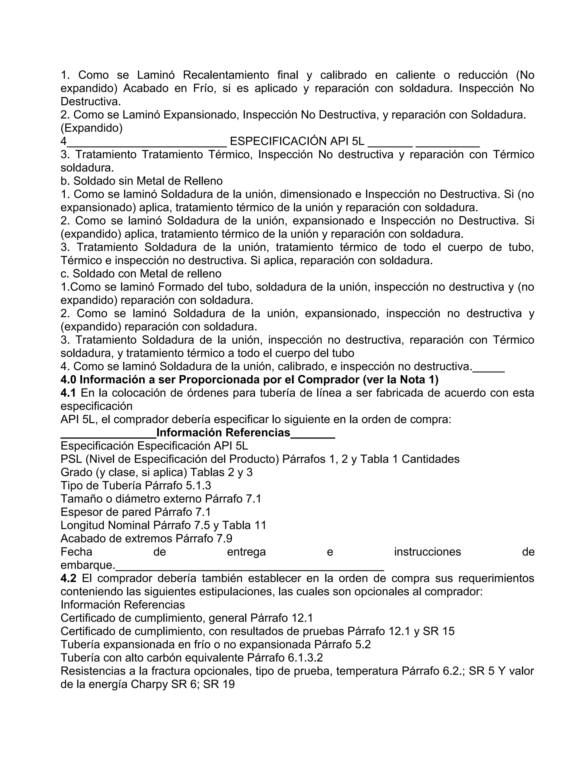 1. Como se Laminó Recalentamiento final y calibrado en caliente o reducción (No
expandido) Acabado en Frío, si es aplicado y reparación con soldadura. Inspección No
Destructiva.
2. Como se Laminó Expansionado, Inspección No Destructiva, y reparación con Soldadura.
(Expandido)
4_________________________ ESPECIFICACIÓN API 5L _______ __________
3. Tratamiento Tratamiento Térmico, Inspección No destructiva y reparación con Térmico
soldadura.
b. Soldado sin Metal de Relleno
1. Como se laminó Soldadura de la unión, dimensionado e Inspección no Destructiva. Si (no
expansionado) aplica, tratamiento térmico de la unión y reparación con soldadura.
2. Como se laminó Soldadura de la unión, expansionado e Inspección no Destructiva. Si
(expandido) aplica, tratamiento térmico de la unión y reparación con soldadura.
3. Tratamiento Soldadura de la unión, tratamiento térmico de todo el cuerpo de tubo,
Térmico e inspección no destructiva. Si aplica, reparación con soldadura.
c. Soldado con Metal de relleno
1.Como se laminó Formado del tubo, soldadura de la unión, inspección no destructiva y (no
expandido) reparación con soldadura.
2. Como se laminó Soldadura de la unión, expansionado, inspección no destructiva y
(expandido) reparación con soldadura.
3. Tratamiento Soldadura de la unión, inspección no destructiva, reparación con Térmico
soldadura, y tratamiento térmico a todo el cuerpo del tubo
4. Como se laminó Soldadura de la unión, calibrado, e inspección no destructiva._____
4.0 Información a ser Proporcionada por el Comprador (ver la Nota 1)
4.1 En la colocación de órdenes para tubería de línea a ser fabricada de acuerdo con esta
especificación
API 5L, el comprador debería especificar lo siguiente en la orden de compra:
_______________Información Referencias_______
Especificación Especificación API 5L
PSL (Nivel de Especificación del Producto) Párrafos 1, 2 y Tabla 1 Cantidades
Grado (y clase, si aplica) Tablas 2 y 3
Tipo de Tubería Párrafo 5.1.3
Tamaño o diámetro externo Párrafo 7.1
Espesor de pared Párrafo 7.1
Longitud Nominal Párrafo 7.5 y Tabla 11
Acabado de extremos Párrafo 7.9
Fecha              de             entrega            e            instrucciones           de
embarque.__________________________________________
4.2 El comprador debería también establecer en la orden de compra sus requerimientos
conteniendo las siguientes estipulaciones, las cuales son opcionales al comprador:
Información Referencias
Certificado de cumplimiento, general Párrafo 12.1
Certificado de cumplimiento, con resultados de pruebas Párrafo 12.1 y SR 15
Tubería expansionada en frío o no expansionada Párrafo 5.2
Tubería con alto carbón equivalente Párrafo 6.1.3.2
Resistencias a la fractura opcionales, tipo de prueba, temperatura Párrafo 6.2.; SR 5 Y valor
de la energía Charpy SR 6; SR 19
 