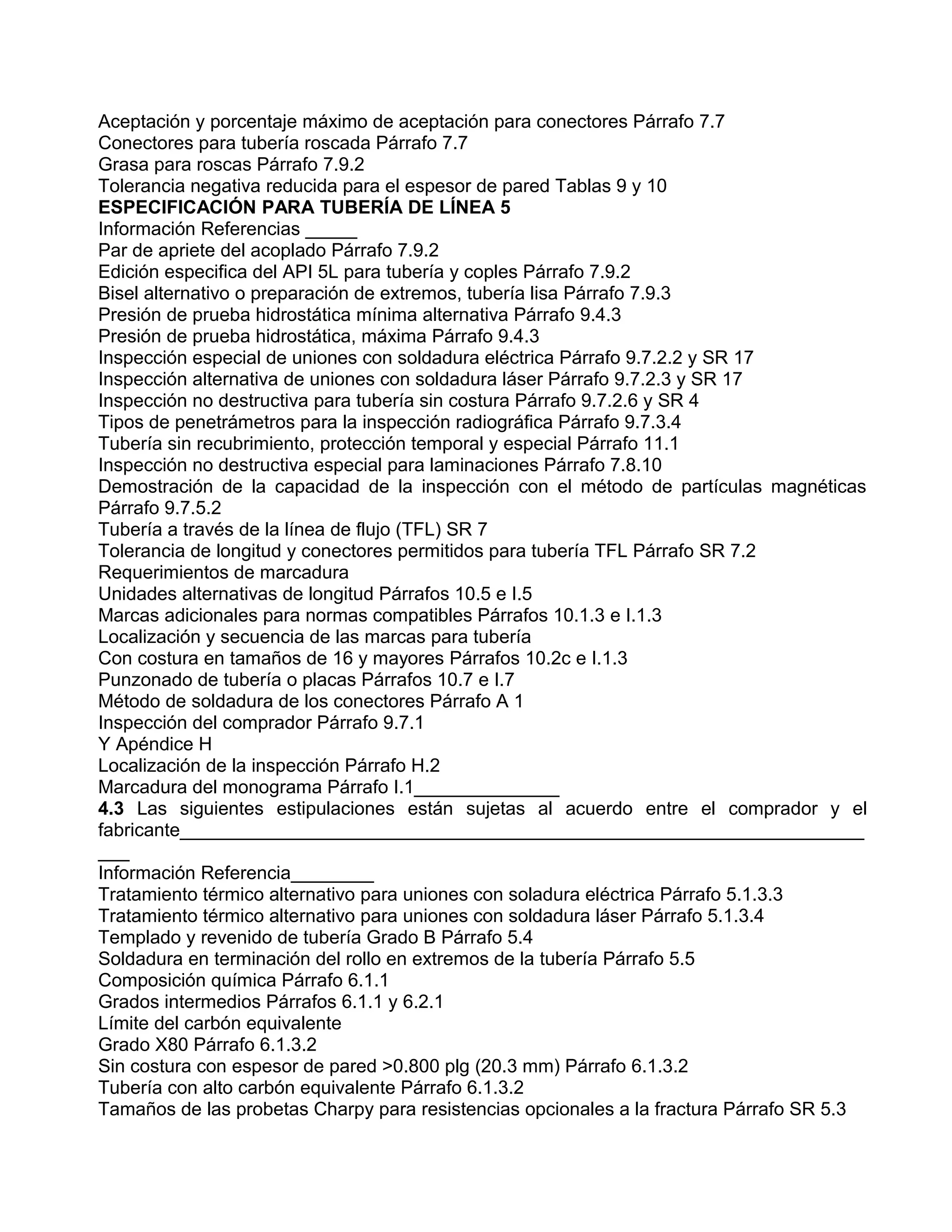 Aceptación y porcentaje máximo de aceptación para conectores Párrafo 7.7
Conectores para tubería roscada Párrafo 7.7
Grasa para roscas Párrafo 7.9.2
Tolerancia negativa reducida para el espesor de pared Tablas 9 y 10
ESPECIFICACIÓN PARA TUBERÍA DE LÍNEA 5
Información Referencias _____
Par de apriete del acoplado Párrafo 7.9.2
Edición especifica del API 5L para tubería y coples Párrafo 7.9.2
Bisel alternativo o preparación de extremos, tubería lisa Párrafo 7.9.3
Presión de prueba hidrostática mínima alternativa Párrafo 9.4.3
Presión de prueba hidrostática, máxima Párrafo 9.4.3
Inspección especial de uniones con soldadura eléctrica Párrafo 9.7.2.2 y SR 17
Inspección alternativa de uniones con soldadura láser Párrafo 9.7.2.3 y SR 17
Inspección no destructiva para tubería sin costura Párrafo 9.7.2.6 y SR 4
Tipos de penetrámetros para la inspección radiográfica Párrafo 9.7.3.4
Tubería sin recubrimiento, protección temporal y especial Párrafo 11.1
Inspección no destructiva especial para laminaciones Párrafo 7.8.10
Demostración de la capacidad de la inspección con el método de partículas magnéticas
Párrafo 9.7.5.2
Tubería a través de la línea de flujo (TFL) SR 7
Tolerancia de longitud y conectores permitidos para tubería TFL Párrafo SR 7.2
Requerimientos de marcadura
Unidades alternativas de longitud Párrafos 10.5 e I.5
Marcas adicionales para normas compatibles Párrafos 10.1.3 e I.1.3
Localización y secuencia de las marcas para tubería
Con costura en tamaños de 16 y mayores Párrafos 10.2c e I.1.3
Punzonado de tubería o placas Párrafos 10.7 e I.7
Método de soldadura de los conectores Párrafo A 1
Inspección del comprador Párrafo 9.7.1
Y Apéndice H
Localización de la inspección Párrafo H.2
Marcadura del monograma Párrafo I.1______________
4.3 Las siguientes estipulaciones están sujetas al acuerdo entre el comprador y el
fabricante__________________________________________________________________
___
Información Referencia________
Tratamiento térmico alternativo para uniones con soladura eléctrica Párrafo 5.1.3.3
Tratamiento térmico alternativo para uniones con soldadura láser Párrafo 5.1.3.4
Templado y revenido de tubería Grado B Párrafo 5.4
Soldadura en terminación del rollo en extremos de la tubería Párrafo 5.5
Composición química Párrafo 6.1.1
Grados intermedios Párrafos 6.1.1 y 6.2.1
Límite del carbón equivalente
Grado X80 Párrafo 6.1.3.2
Sin costura con espesor de pared >0.800 plg (20.3 mm) Párrafo 6.1.3.2
Tubería con alto carbón equivalente Párrafo 6.1.3.2
Tamaños de las probetas Charpy para resistencias opcionales a la fractura Párrafo SR 5.3
 