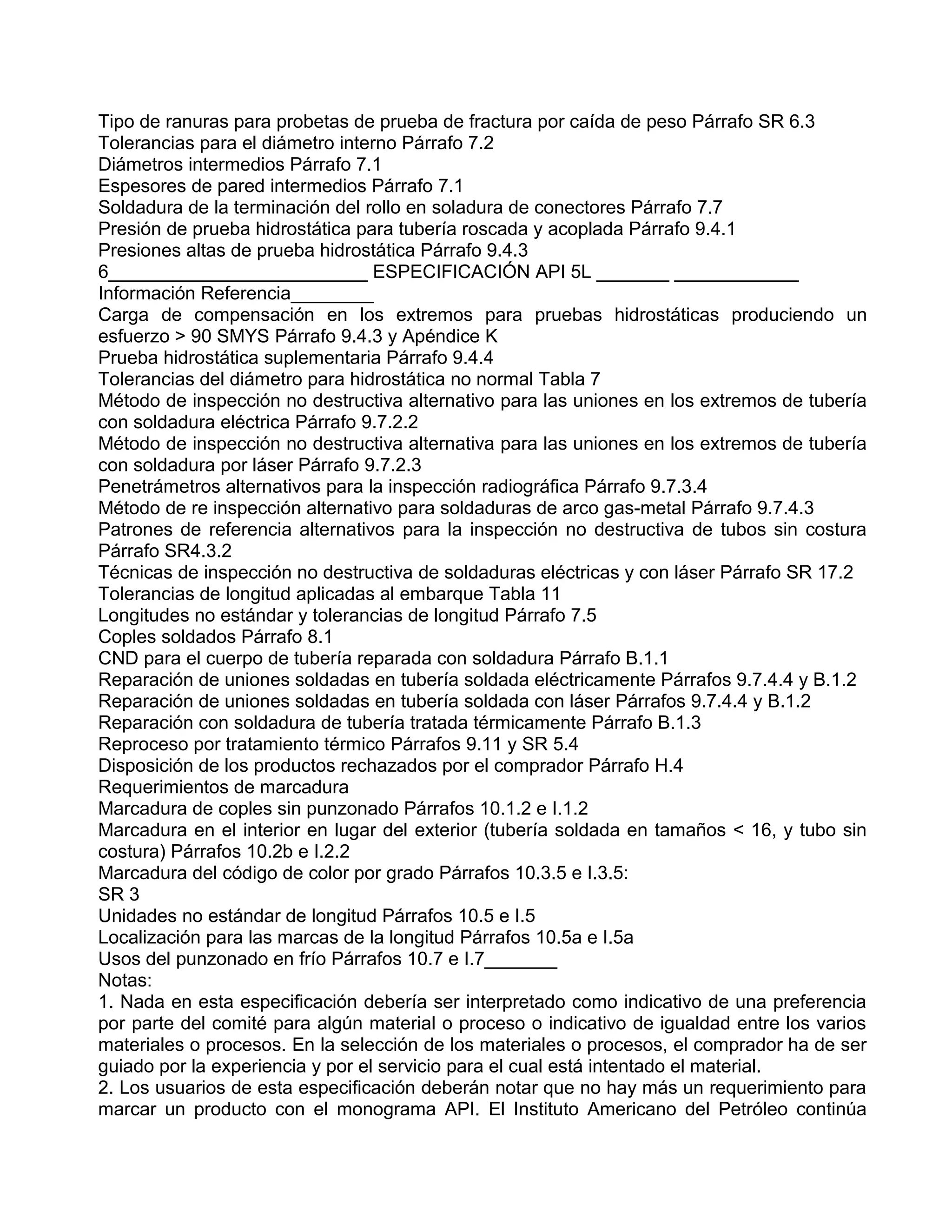 Tipo de ranuras para probetas de prueba de fractura por caída de peso Párrafo SR 6.3
Tolerancias para el diámetro interno Párrafo 7.2
Diámetros intermedios Párrafo 7.1
Espesores de pared intermedios Párrafo 7.1
Soldadura de la terminación del rollo en soladura de conectores Párrafo 7.7
Presión de prueba hidrostática para tubería roscada y acoplada Párrafo 9.4.1
Presiones altas de prueba hidrostática Párrafo 9.4.3
6_________________________ ESPECIFICACIÓN API 5L _______ ____________
Información Referencia________
Carga de compensación en los extremos para pruebas hidrostáticas produciendo un
esfuerzo > 90 SMYS Párrafo 9.4.3 y Apéndice K
Prueba hidrostática suplementaria Párrafo 9.4.4
Tolerancias del diámetro para hidrostática no normal Tabla 7
Método de inspección no destructiva alternativo para las uniones en los extremos de tubería
con soldadura eléctrica Párrafo 9.7.2.2
Método de inspección no destructiva alternativa para las uniones en los extremos de tubería
con soldadura por láser Párrafo 9.7.2.3
Penetrámetros alternativos para la inspección radiográfica Párrafo 9.7.3.4
Método de re inspección alternativo para soldaduras de arco gas-metal Párrafo 9.7.4.3
Patrones de referencia alternativos para la inspección no destructiva de tubos sin costura
Párrafo SR4.3.2
Técnicas de inspección no destructiva de soldaduras eléctricas y con láser Párrafo SR 17.2
Tolerancias de longitud aplicadas al embarque Tabla 11
Longitudes no estándar y tolerancias de longitud Párrafo 7.5
Coples soldados Párrafo 8.1
CND para el cuerpo de tubería reparada con soldadura Párrafo B.1.1
Reparación de uniones soldadas en tubería soldada eléctricamente Párrafos 9.7.4.4 y B.1.2
Reparación de uniones soldadas en tubería soldada con láser Párrafos 9.7.4.4 y B.1.2
Reparación con soldadura de tubería tratada térmicamente Párrafo B.1.3
Reproceso por tratamiento térmico Párrafos 9.11 y SR 5.4
Disposición de los productos rechazados por el comprador Párrafo H.4
Requerimientos de marcadura
Marcadura de coples sin punzonado Párrafos 10.1.2 e I.1.2
Marcadura en el interior en lugar del exterior (tubería soldada en tamaños < 16, y tubo sin
costura) Párrafos 10.2b e I.2.2
Marcadura del código de color por grado Párrafos 10.3.5 e I.3.5:
SR 3
Unidades no estándar de longitud Párrafos 10.5 e I.5
Localización para las marcas de la longitud Párrafos 10.5a e I.5a
Usos del punzonado en frío Párrafos 10.7 e I.7_______
Notas:
1. Nada en esta especificación debería ser interpretado como indicativo de una preferencia
por parte del comité para algún material o proceso o indicativo de igualdad entre los varios
materiales o procesos. En la selección de los materiales o procesos, el comprador ha de ser
guiado por la experiencia y por el servicio para el cual está intentado el material.
2. Los usuarios de esta especificación deberán notar que no hay más un requerimiento para
marcar un producto con el monograma API. El Instituto Americano del Petróleo continúa
 