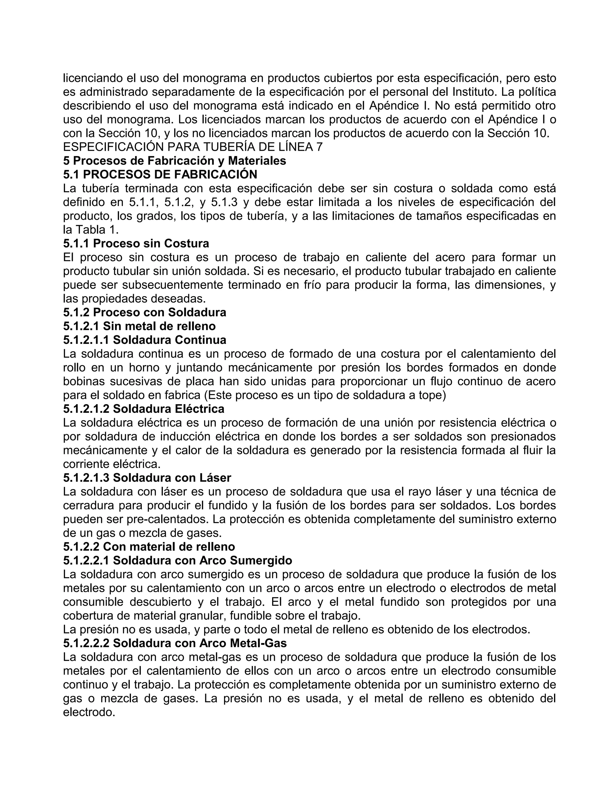 licenciando el uso del monograma en productos cubiertos por esta especificación, pero esto
es administrado separadamente de la especificación por el personal del Instituto. La política
describiendo el uso del monograma está indicado en el Apéndice I. No está permitido otro
uso del monograma. Los licenciados marcan los productos de acuerdo con el Apéndice I o
con la Sección 10, y los no licenciados marcan los productos de acuerdo con la Sección 10.
ESPECIFICACIÓN PARA TUBERÍA DE LÍNEA 7
5 Procesos de Fabricación y Materiales
5.1 PROCESOS DE FABRICACIÓN
La tubería terminada con esta especificación debe ser sin costura o soldada como está
definido en 5.1.1, 5.1.2, y 5.1.3 y debe estar limitada a los niveles de especificación del
producto, los grados, los tipos de tubería, y a las limitaciones de tamaños especificadas en
la Tabla 1.
5.1.1 Proceso sin Costura
El proceso sin costura es un proceso de trabajo en caliente del acero para formar un
producto tubular sin unión soldada. Si es necesario, el producto tubular trabajado en caliente
puede ser subsecuentemente terminado en frío para producir la forma, las dimensiones, y
las propiedades deseadas.
5.1.2 Proceso con Soldadura
5.1.2.1 Sin metal de relleno
5.1.2.1.1 Soldadura Continua
La soldadura continua es un proceso de formado de una costura por el calentamiento del
rollo en un horno y juntando mecánicamente por presión los bordes formados en donde
bobinas sucesivas de placa han sido unidas para proporcionar un flujo continuo de acero
para el soldado en fabrica (Este proceso es un tipo de soldadura a tope)
5.1.2.1.2 Soldadura Eléctrica
La soldadura eléctrica es un proceso de formación de una unión por resistencia eléctrica o
por soldadura de inducción eléctrica en donde los bordes a ser soldados son presionados
mecánicamente y el calor de la soldadura es generado por la resistencia formada al fluir la
corriente eléctrica.
5.1.2.1.3 Soldadura con Láser
La soldadura con láser es un proceso de soldadura que usa el rayo láser y una técnica de
cerradura para producir el fundido y la fusión de los bordes para ser soldados. Los bordes
pueden ser pre-calentados. La protección es obtenida completamente del suministro externo
de un gas o mezcla de gases.
5.1.2.2 Con material de relleno
5.1.2.2.1 Soldadura con Arco Sumergido
La soldadura con arco sumergido es un proceso de soldadura que produce la fusión de los
metales por su calentamiento con un arco o arcos entre un electrodo o electrodos de metal
consumible descubierto y el trabajo. El arco y el metal fundido son protegidos por una
cobertura de material granular, fundible sobre el trabajo.
La presión no es usada, y parte o todo el metal de relleno es obtenido de los electrodos.
5.1.2.2.2 Soldadura con Arco Metal-Gas
La soldadura con arco metal-gas es un proceso de soldadura que produce la fusión de los
metales por el calentamiento de ellos con un arco o arcos entre un electrodo consumible
continuo y el trabajo. La protección es completamente obtenida por un suministro externo de
gas o mezcla de gases. La presión no es usada, y el metal de relleno es obtenido del
electrodo.
 