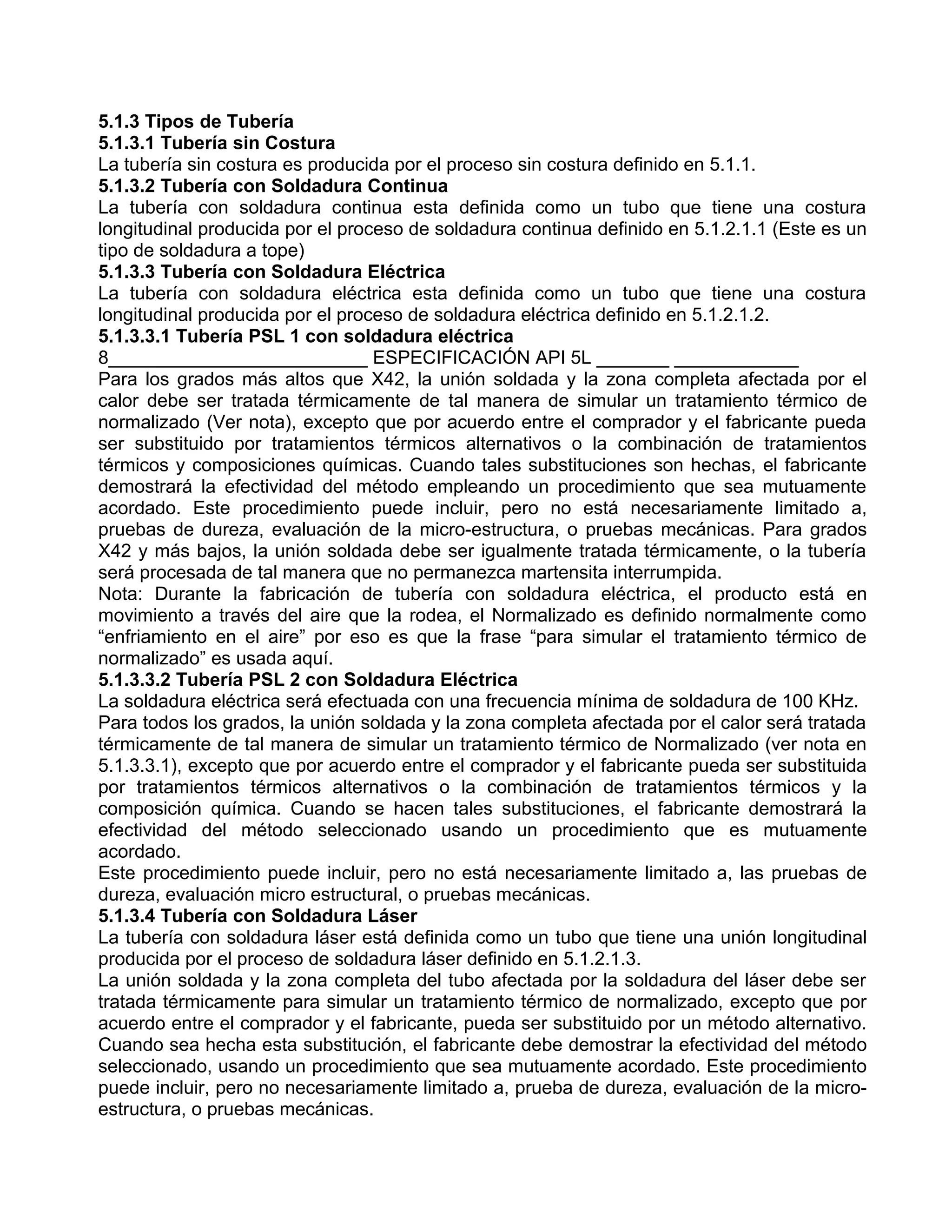 5.1.3 Tipos de Tubería
5.1.3.1 Tubería sin Costura
La tubería sin costura es producida por el proceso sin costura definido en 5.1.1.
5.1.3.2 Tubería con Soldadura Continua
La tubería con soldadura continua esta definida como un tubo que tiene una costura
longitudinal producida por el proceso de soldadura continua definido en 5.1.2.1.1 (Este es un
tipo de soldadura a tope)
5.1.3.3 Tubería con Soldadura Eléctrica
La tubería con soldadura eléctrica esta definida como un tubo que tiene una costura
longitudinal producida por el proceso de soldadura eléctrica definido en 5.1.2.1.2.
5.1.3.3.1 Tubería PSL 1 con soldadura eléctrica
8_________________________ ESPECIFICACIÓN API 5L _______ ____________
Para los grados más altos que X42, la unión soldada y la zona completa afectada por el
calor debe ser tratada térmicamente de tal manera de simular un tratamiento térmico de
normalizado (Ver nota), excepto que por acuerdo entre el comprador y el fabricante pueda
ser substituido por tratamientos térmicos alternativos o la combinación de tratamientos
térmicos y composiciones químicas. Cuando tales substituciones son hechas, el fabricante
demostrará la efectividad del método empleando un procedimiento que sea mutuamente
acordado. Este procedimiento puede incluir, pero no está necesariamente limitado a,
pruebas de dureza, evaluación de la micro-estructura, o pruebas mecánicas. Para grados
X42 y más bajos, la unión soldada debe ser igualmente tratada térmicamente, o la tubería
será procesada de tal manera que no permanezca martensita interrumpida.
Nota: Durante la fabricación de tubería con soldadura eléctrica, el producto está en
movimiento a través del aire que la rodea, el Normalizado es definido normalmente como
“enfriamiento en el aire” por eso es que la frase “para simular el tratamiento térmico de
normalizado” es usada aquí.
5.1.3.3.2 Tubería PSL 2 con Soldadura Eléctrica
La soldadura eléctrica será efectuada con una frecuencia mínima de soldadura de 100 KHz.
Para todos los grados, la unión soldada y la zona completa afectada por el calor será tratada
térmicamente de tal manera de simular un tratamiento térmico de Normalizado (ver nota en
5.1.3.3.1), excepto que por acuerdo entre el comprador y el fabricante pueda ser substituida
por tratamientos térmicos alternativos o la combinación de tratamientos térmicos y la
composición química. Cuando se hacen tales substituciones, el fabricante demostrará la
efectividad del método seleccionado usando un procedimiento que es mutuamente
acordado.
Este procedimiento puede incluir, pero no está necesariamente limitado a, las pruebas de
dureza, evaluación micro estructural, o pruebas mecánicas.
5.1.3.4 Tubería con Soldadura Láser
La tubería con soldadura láser está definida como un tubo que tiene una unión longitudinal
producida por el proceso de soldadura láser definido en 5.1.2.1.3.
La unión soldada y la zona completa del tubo afectada por la soldadura del láser debe ser
tratada térmicamente para simular un tratamiento térmico de normalizado, excepto que por
acuerdo entre el comprador y el fabricante, pueda ser substituido por un método alternativo.
Cuando sea hecha esta substitución, el fabricante debe demostrar la efectividad del método
seleccionado, usando un procedimiento que sea mutuamente acordado. Este procedimiento
puede incluir, pero no necesariamente limitado a, prueba de dureza, evaluación de la micro-
estructura, o pruebas mecánicas.
 