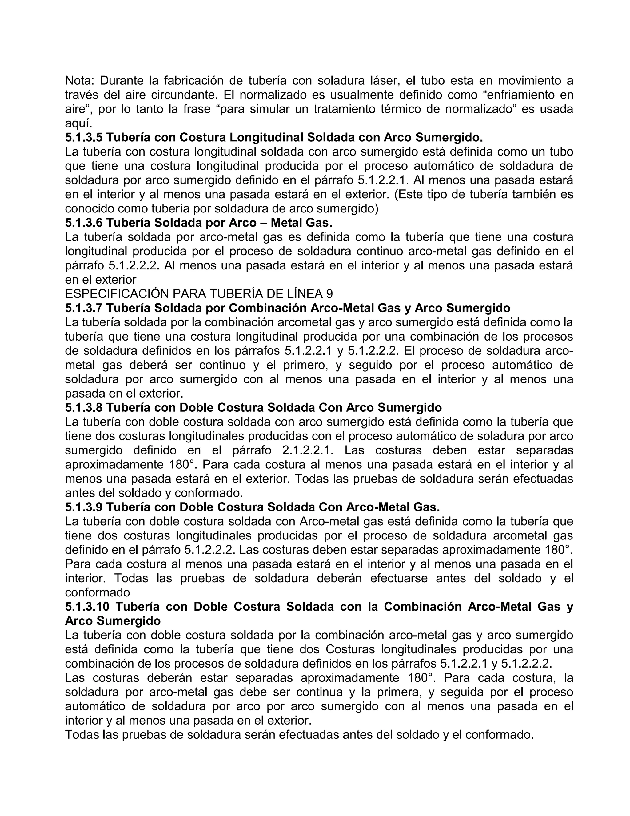 Nota: Durante la fabricación de tubería con soladura láser, el tubo esta en movimiento a
través del aire circundante. El normalizado es usualmente definido como “enfriamiento en
aire”, por lo tanto la frase “para simular un tratamiento térmico de normalizado” es usada
aquí.
5.1.3.5 Tubería con Costura Longitudinal Soldada con Arco Sumergido.
La tubería con costura longitudinal soldada con arco sumergido está definida como un tubo
que tiene una costura longitudinal producida por el proceso automático de soldadura de
soldadura por arco sumergido definido en el párrafo 5.1.2.2.1. Al menos una pasada estará
en el interior y al menos una pasada estará en el exterior. (Este tipo de tubería también es
conocido como tubería por soldadura de arco sumergido)
5.1.3.6 Tubería Soldada por Arco – Metal Gas.
La tubería soldada por arco-metal gas es definida como la tubería que tiene una costura
longitudinal producida por el proceso de soldadura continuo arco-metal gas definido en el
párrafo 5.1.2.2.2. Al menos una pasada estará en el interior y al menos una pasada estará
en el exterior
ESPECIFICACIÓN PARA TUBERÍA DE LÍNEA 9
5.1.3.7 Tubería Soldada por Combinación Arco-Metal Gas y Arco Sumergido
La tubería soldada por la combinación arcometal gas y arco sumergido está definida como la
tubería que tiene una costura longitudinal producida por una combinación de los procesos
de soldadura definidos en los párrafos 5.1.2.2.1 y 5.1.2.2.2. El proceso de soldadura arco-
metal gas deberá ser continuo y el primero, y seguido por el proceso automático de
soldadura por arco sumergido con al menos una pasada en el interior y al menos una
pasada en el exterior.
5.1.3.8 Tubería con Doble Costura Soldada Con Arco Sumergido
La tubería con doble costura soldada con arco sumergido está definida como la tubería que
tiene dos costuras longitudinales producidas con el proceso automático de soladura por arco
sumergido definido en el párrafo 2.1.2.2.1. Las costuras deben estar separadas
aproximadamente 180°. Para cada costura al menos una pasada estará en el interior y al
menos una pasada estará en el exterior. Todas las pruebas de soldadura serán efectuadas
antes del soldado y conformado.
5.1.3.9 Tubería con Doble Costura Soldada Con Arco-Metal Gas.
La tubería con doble costura soldada con Arco-metal gas está definida como la tubería que
tiene dos costuras longitudinales producidas por el proceso de soldadura arcometal gas
definido en el párrafo 5.1.2.2.2. Las costuras deben estar separadas aproximadamente 180°.
Para cada costura al menos una pasada estará en el interior y al menos una pasada en el
interior. Todas las pruebas de soldadura deberán efectuarse antes del soldado y el
conformado
5.1.3.10 Tubería con Doble Costura Soldada con la Combinación Arco-Metal Gas y
Arco Sumergido
La tubería con doble costura soldada por la combinación arco-metal gas y arco sumergido
está definida como la tubería que tiene dos Costuras longitudinales producidas por una
combinación de los procesos de soldadura definidos en los párrafos 5.1.2.2.1 y 5.1.2.2.2.
Las costuras deberán estar separadas aproximadamente 180°. Para cada costura, la
soldadura por arco-metal gas debe ser continua y la primera, y seguida por el proceso
automático de soldadura por arco por arco sumergido con al menos una pasada en el
interior y al menos una pasada en el exterior.
Todas las pruebas de soldadura serán efectuadas antes del soldado y el conformado.
 