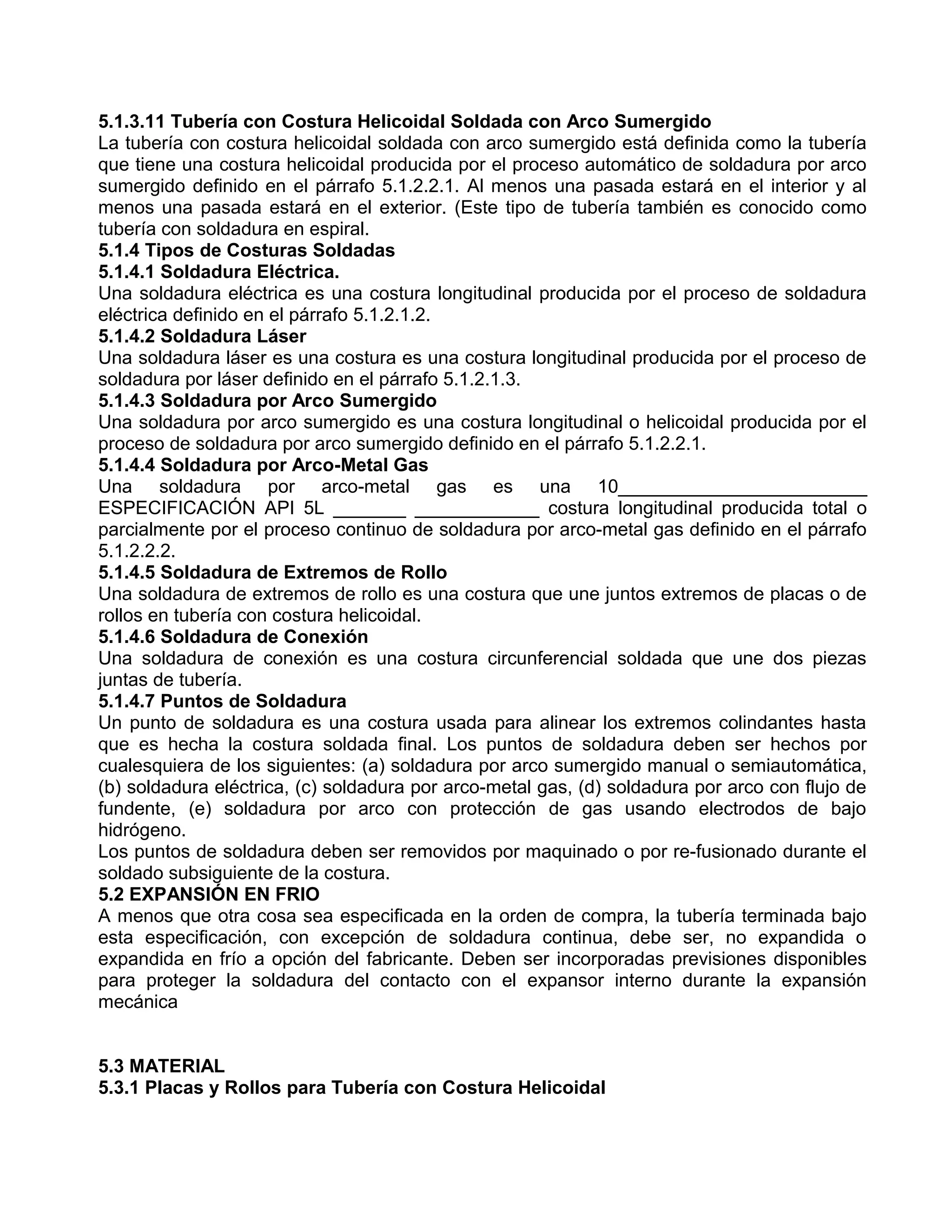 5.1.3.11 Tubería con Costura Helicoidal Soldada con Arco Sumergido
La tubería con costura helicoidal soldada con arco sumergido está definida como la tubería
que tiene una costura helicoidal producida por el proceso automático de soldadura por arco
sumergido definido en el párrafo 5.1.2.2.1. Al menos una pasada estará en el interior y al
menos una pasada estará en el exterior. (Este tipo de tubería también es conocido como
tubería con soldadura en espiral.
5.1.4 Tipos de Costuras Soldadas
5.1.4.1 Soldadura Eléctrica.
Una soldadura eléctrica es una costura longitudinal producida por el proceso de soldadura
eléctrica definido en el párrafo 5.1.2.1.2.
5.1.4.2 Soldadura Láser
Una soldadura láser es una costura es una costura longitudinal producida por el proceso de
soldadura por láser definido en el párrafo 5.1.2.1.3.
5.1.4.3 Soldadura por Arco Sumergido
Una soldadura por arco sumergido es una costura longitudinal o helicoidal producida por el
proceso de soldadura por arco sumergido definido en el párrafo 5.1.2.2.1.
5.1.4.4 Soldadura por Arco-Metal Gas
Una soldadura por arco-metal gas es una 10________________________
ESPECIFICACIÓN API 5L _______ ____________ costura longitudinal producida total o
parcialmente por el proceso continuo de soldadura por arco-metal gas definido en el párrafo
5.1.2.2.2.
5.1.4.5 Soldadura de Extremos de Rollo
Una soldadura de extremos de rollo es una costura que une juntos extremos de placas o de
rollos en tubería con costura helicoidal.
5.1.4.6 Soldadura de Conexión
Una soldadura de conexión es una costura circunferencial soldada que une dos piezas
juntas de tubería.
5.1.4.7 Puntos de Soldadura
Un punto de soldadura es una costura usada para alinear los extremos colindantes hasta
que es hecha la costura soldada final. Los puntos de soldadura deben ser hechos por
cualesquiera de los siguientes: (a) soldadura por arco sumergido manual o semiautomática,
(b) soldadura eléctrica, (c) soldadura por arco-metal gas, (d) soldadura por arco con flujo de
fundente, (e) soldadura por arco con protección de gas usando electrodos de bajo
hidrógeno.
Los puntos de soldadura deben ser removidos por maquinado o por re-fusionado durante el
soldado subsiguiente de la costura.
5.2 EXPANSIÓN EN FRIO
A menos que otra cosa sea especificada en la orden de compra, la tubería terminada bajo
esta especificación, con excepción de soldadura continua, debe ser, no expandida o
expandida en frío a opción del fabricante. Deben ser incorporadas previsiones disponibles
para proteger la soldadura del contacto con el expansor interno durante la expansión
mecánica


5.3 MATERIAL
5.3.1 Placas y Rollos para Tubería con Costura Helicoidal
 