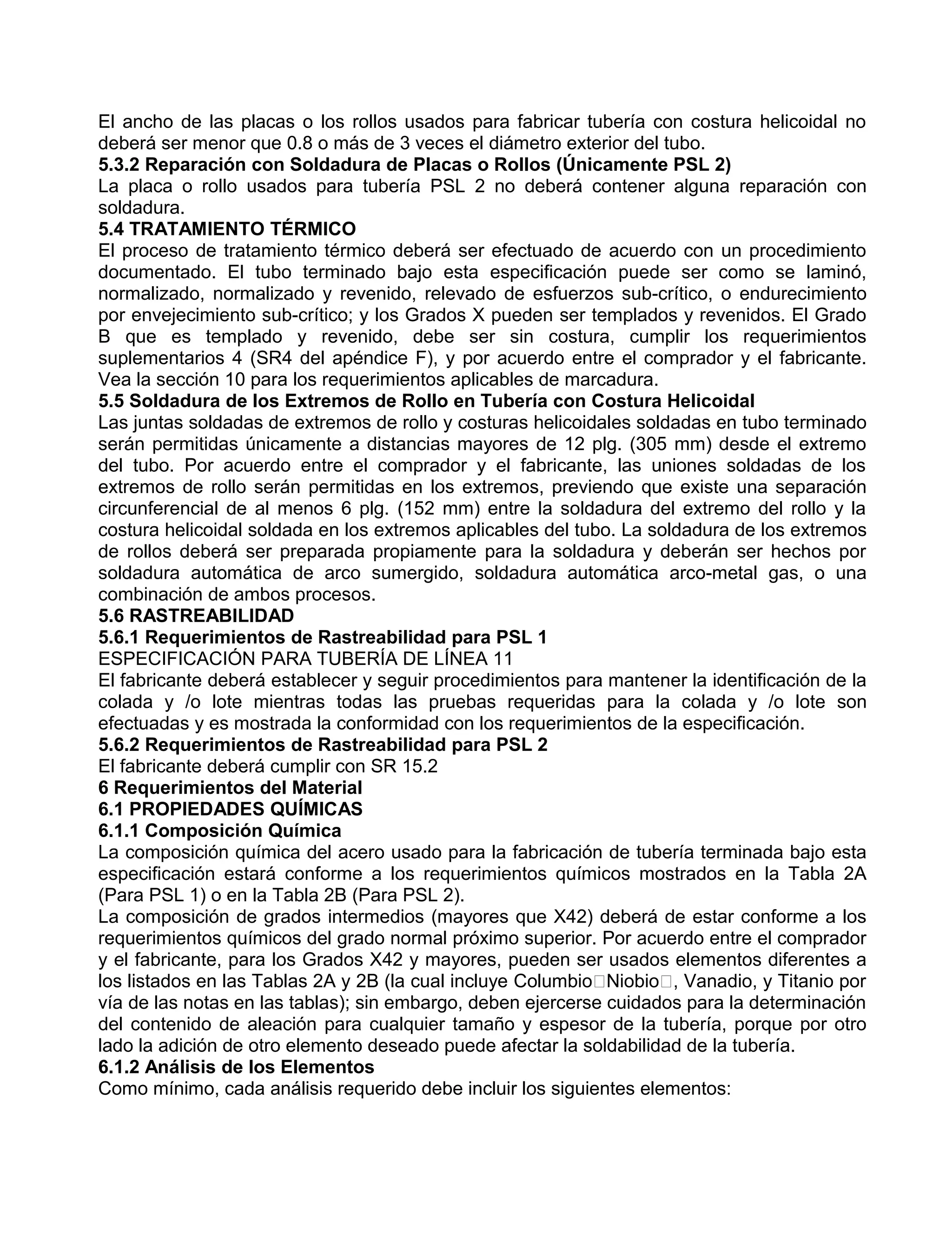 El ancho de las placas o los rollos usados para fabricar tubería con costura helicoidal no
deberá ser menor que 0.8 o más de 3 veces el diámetro exterior del tubo.
5.3.2 Reparación con Soldadura de Placas o Rollos (Únicamente PSL 2)
La placa o rollo usados para tubería PSL 2 no deberá contener alguna reparación con
soldadura.
5.4 TRATAMIENTO TÉRMICO
El proceso de tratamiento térmico deberá ser efectuado de acuerdo con un procedimiento
documentado. El tubo terminado bajo esta especificación puede ser como se laminó,
normalizado, normalizado y revenido, relevado de esfuerzos sub-crítico, o endurecimiento
por envejecimiento sub-crítico; y los Grados X pueden ser templados y revenidos. El Grado
B que es templado y revenido, debe ser sin costura, cumplir los requerimientos
suplementarios 4 (SR4 del apéndice F), y por acuerdo entre el comprador y el fabricante.
Vea la sección 10 para los requerimientos aplicables de marcadura.
5.5 Soldadura de los Extremos de Rollo en Tubería con Costura Helicoidal
Las juntas soldadas de extremos de rollo y costuras helicoidales soldadas en tubo terminado
serán permitidas únicamente a distancias mayores de 12 plg. (305 mm) desde el extremo
del tubo. Por acuerdo entre el comprador y el fabricante, las uniones soldadas de los
extremos de rollo serán permitidas en los extremos, previendo que existe una separación
circunferencial de al menos 6 plg. (152 mm) entre la soldadura del extremo del rollo y la
costura helicoidal soldada en los extremos aplicables del tubo. La soldadura de los extremos
de rollos deberá ser preparada propiamente para la soldadura y deberán ser hechos por
soldadura automática de arco sumergido, soldadura automática arco-metal gas, o una
combinación de ambos procesos.
5.6 RASTREABILIDAD
5.6.1 Requerimientos de Rastreabilidad para PSL 1
ESPECIFICACIÓN PARA TUBERÍA DE LÍNEA 11
El fabricante deberá establecer y seguir procedimientos para mantener la identificación de la
colada y /o lote mientras todas las pruebas requeridas para la colada y /o lote son
efectuadas y es mostrada la conformidad con los requerimientos de la especificación.
5.6.2 Requerimientos de Rastreabilidad para PSL 2
El fabricante deberá cumplir con SR 15.2
6 Requerimientos del Material
6.1 PROPIEDADES QUÍMICAS
6.1.1 Composición Química
La composición química del acero usado para la fabricación de tubería terminada bajo esta
especificación estará conforme a los requerimientos químicos mostrados en la Tabla 2A
(Para PSL 1) o en la Tabla 2B (Para PSL 2).
La composición de grados intermedios (mayores que X42) deberá de estar conforme a los
requerimientos químicos del grado normal próximo superior. Por acuerdo entre el comprador
y el fabricante, para los Grados X42 y mayores, pueden ser usados elementos diferentes a
los listados en las Tablas 2A y 2B (la cual incluye ColumbioNiobio, Vanadio, y Titanio por
vía de las notas en las tablas); sin embargo, deben ejercerse cuidados para la determinación
del contenido de aleación para cualquier tamaño y espesor de la tubería, porque por otro
lado la adición de otro elemento deseado puede afectar la soldabilidad de la tubería.
6.1.2 Análisis de los Elementos
Como mínimo, cada análisis requerido debe incluir los siguientes elementos:
 