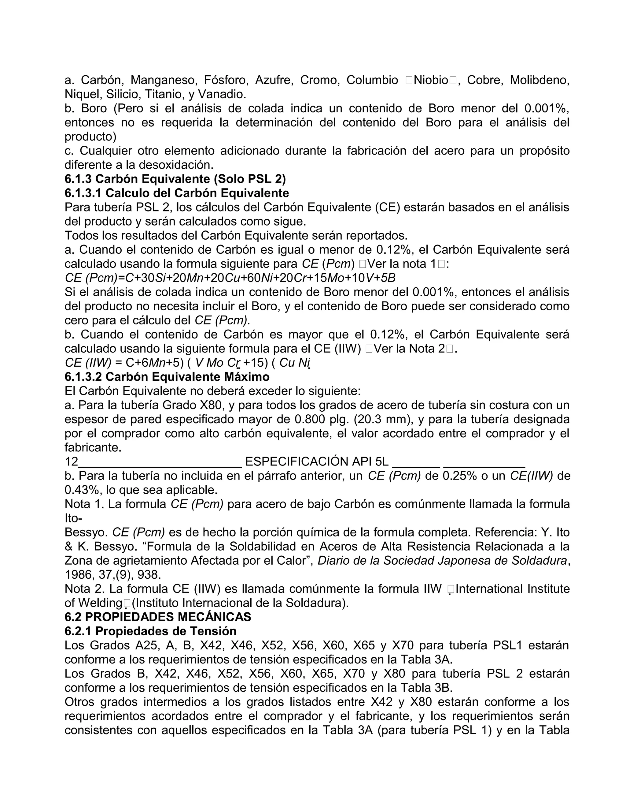 a. Carbón, Manganeso, Fósforo, Azufre, Cromo, Columbio Niobio, Cobre, Molibdeno,
Niquel, Silicio, Titanio, y Vanadio.
b. Boro (Pero si el análisis de colada indica un contenido de Boro menor del 0.001%,
entonces no es requerida la determinación del contenido del Boro para el análisis del
producto)
c. Cualquier otro elemento adicionado durante la fabricación del acero para un propósito
diferente a la desoxidación.
6.1.3 Carbón Equivalente (Solo PSL 2)
6.1.3.1 Calculo del Carbón Equivalente
Para tubería PSL 2, los cálculos del Carbón Equivalente (CE) estarán basados en el análisis
del producto y serán calculados como sigue.
Todos los resultados del Carbón Equivalente serán reportados.
a. Cuando el contenido de Carbón es igual o menor de 0.12%, el Carbón Equivalente será
calculado usando la formula siguiente para CE (Pcm) Ver la nota 1:
CE (Pcm)=C+30Si+20Mn+20Cu+60Ni+20Cr+15Mo+10V+5B
Si el análisis de colada indica un contenido de Boro menor del 0.001%, entonces el análisis
del producto no necesita incluir el Boro, y el contenido de Boro puede ser considerado como
cero para el cálculo del CE (Pcm).
b. Cuando el contenido de Carbón es mayor que el 0.12%, el Carbón Equivalente será
calculado usando la siguiente formula para el CE (IIW) Ver la Nota 2.
CE (IIW) = C+6Mn+5) ( V Mo Cr +15) ( Cu Ni 
6.1.3.2 Carbón Equivalente Máximo
El Carbón Equivalente no deberá exceder lo siguiente:
a. Para la tubería Grado X80, y para todos los grados de acero de tubería sin costura con un
espesor de pared especificado mayor de 0.800 plg. (20.3 mm), y para la tubería designada
por el comprador como alto carbón equivalente, el valor acordado entre el comprador y el
fabricante.
12________________________ ESPECIFICACIÓN API 5L _______ ____________
b. Para la tubería no incluida en el párrafo anterior, un CE (Pcm) de 0.25% o un CE(IIW) de
0.43%, lo que sea aplicable.
Nota 1. La formula CE (Pcm) para acero de bajo Carbón es comúnmente llamada la formula
Ito-
Bessyo. CE (Pcm) es de hecho la porción química de la formula completa. Referencia: Y. Ito
& K. Bessyo. “Formula de la Soldabilidad en Aceros de Alta Resistencia Relacionada a la
Zona de agrietamiento Afectada por el Calor”, Diario de la Sociedad Japonesa de Soldadura,
1986, 37,(9), 938.
Nota 2. La formula CE (IIW) es llamada comúnmente la formula IIW International Institute
of Welding(Instituto Internacional de la Soldadura).
6.2 PROPIEDADES MECÁNICAS
6.2.1 Propiedades de Tensión
Los Grados A25, A, B, X42, X46, X52, X56, X60, X65 y X70 para tubería PSL1 estarán
conforme a los requerimientos de tensión especificados en la Tabla 3A.
Los Grados B, X42, X46, X52, X56, X60, X65, X70 y X80 para tubería PSL 2 estarán
conforme a los requerimientos de tensión especificados en la Tabla 3B.
Otros grados intermedios a los grados listados entre X42 y X80 estarán conforme a los
requerimientos acordados entre el comprador y el fabricante, y los requerimientos serán
consistentes con aquellos especificados en la Tabla 3A (para tubería PSL 1) y en la Tabla
 