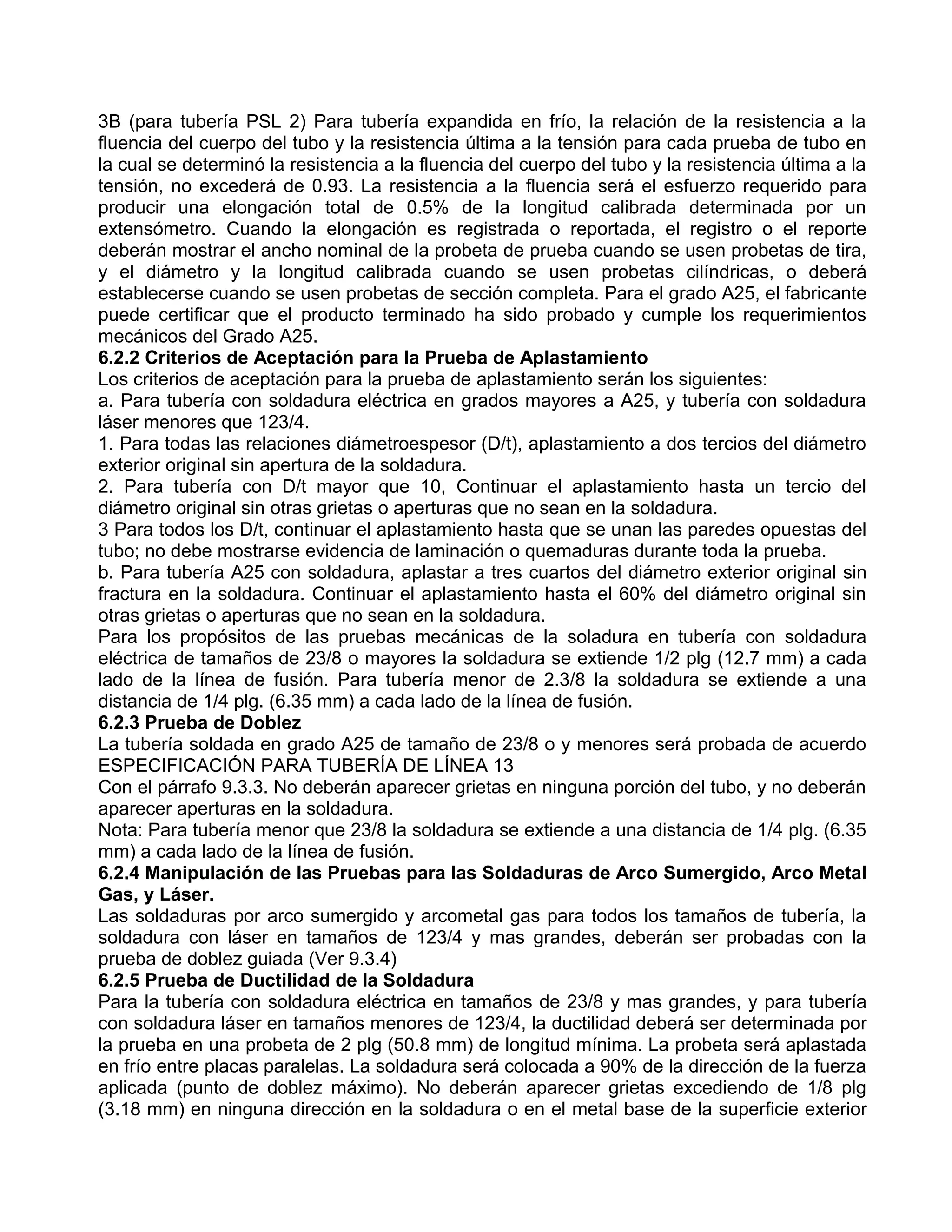 3B (para tubería PSL 2) Para tubería expandida en frío, la relación de la resistencia a la
fluencia del cuerpo del tubo y la resistencia última a la tensión para cada prueba de tubo en
la cual se determinó la resistencia a la fluencia del cuerpo del tubo y la resistencia última a la
tensión, no excederá de 0.93. La resistencia a la fluencia será el esfuerzo requerido para
producir una elongación total de 0.5% de la longitud calibrada determinada por un
extensómetro. Cuando la elongación es registrada o reportada, el registro o el reporte
deberán mostrar el ancho nominal de la probeta de prueba cuando se usen probetas de tira,
y el diámetro y la longitud calibrada cuando se usen probetas cilíndricas, o deberá
establecerse cuando se usen probetas de sección completa. Para el grado A25, el fabricante
puede certificar que el producto terminado ha sido probado y cumple los requerimientos
mecánicos del Grado A25.
6.2.2 Criterios de Aceptación para la Prueba de Aplastamiento
Los criterios de aceptación para la prueba de aplastamiento serán los siguientes:
a. Para tubería con soldadura eléctrica en grados mayores a A25, y tubería con soldadura
láser menores que 123/4.
1. Para todas las relaciones diámetroespesor (D/t), aplastamiento a dos tercios del diámetro
exterior original sin apertura de la soldadura.
2. Para tubería con D/t mayor que 10, Continuar el aplastamiento hasta un tercio del
diámetro original sin otras grietas o aperturas que no sean en la soldadura.
3 Para todos los D/t, continuar el aplastamiento hasta que se unan las paredes opuestas del
tubo; no debe mostrarse evidencia de laminación o quemaduras durante toda la prueba.
b. Para tubería A25 con soldadura, aplastar a tres cuartos del diámetro exterior original sin
fractura en la soldadura. Continuar el aplastamiento hasta el 60% del diámetro original sin
otras grietas o aperturas que no sean en la soldadura.
Para los propósitos de las pruebas mecánicas de la soladura en tubería con soldadura
eléctrica de tamaños de 23/8 o mayores la soldadura se extiende 1/2 plg (12.7 mm) a cada
lado de la línea de fusión. Para tubería menor de 2.3/8 la soldadura se extiende a una
distancia de 1/4 plg. (6.35 mm) a cada lado de la línea de fusión.
6.2.3 Prueba de Doblez
La tubería soldada en grado A25 de tamaño de 23/8 o y menores será probada de acuerdo
ESPECIFICACIÓN PARA TUBERÍA DE LÍNEA 13
Con el párrafo 9.3.3. No deberán aparecer grietas en ninguna porción del tubo, y no deberán
aparecer aperturas en la soldadura.
Nota: Para tubería menor que 23/8 la soldadura se extiende a una distancia de 1/4 plg. (6.35
mm) a cada lado de la línea de fusión.
6.2.4 Manipulación de las Pruebas para las Soldaduras de Arco Sumergido, Arco Metal
Gas, y Láser.
Las soldaduras por arco sumergido y arcometal gas para todos los tamaños de tubería, la
soldadura con láser en tamaños de 123/4 y mas grandes, deberán ser probadas con la
prueba de doblez guiada (Ver 9.3.4)
6.2.5 Prueba de Ductilidad de la Soldadura
Para la tubería con soldadura eléctrica en tamaños de 23/8 y mas grandes, y para tubería
con soldadura láser en tamaños menores de 123/4, la ductilidad deberá ser determinada por
la prueba en una probeta de 2 plg (50.8 mm) de longitud mínima. La probeta será aplastada
en frío entre placas paralelas. La soldadura será colocada a 90% de la dirección de la fuerza
aplicada (punto de doblez máximo). No deberán aparecer grietas excediendo de 1/8 plg
(3.18 mm) en ninguna dirección en la soldadura o en el metal base de la superficie exterior
 