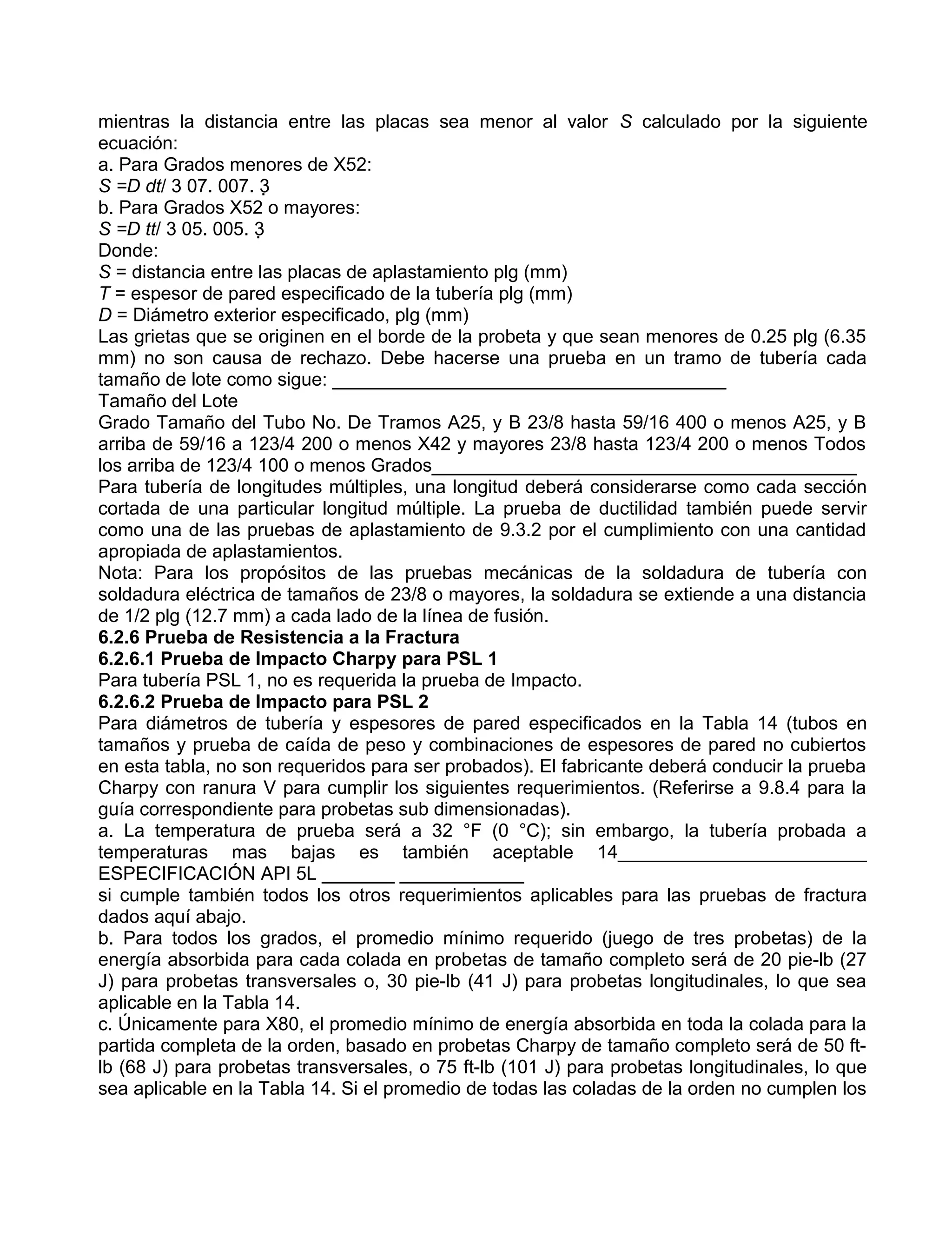 mientras la distancia entre las placas sea menor al valor S calculado por la siguiente
ecuación:
a. Para Grados menores de X52:
S =D dt/ 3 07. 007. 3
b. Para Grados X52 o mayores:
S =D tt/ 3 05. 005. 3
Donde:
S = distancia entre las placas de aplastamiento plg (mm)
T = espesor de pared especificado de la tubería plg (mm)
D = Diámetro exterior especificado, plg (mm)
Las grietas que se originen en el borde de la probeta y que sean menores de 0.25 plg (6.35
mm) no son causa de rechazo. Debe hacerse una prueba en un tramo de tubería cada
tamaño de lote como sigue: ______________________________________
Tamaño del Lote
Grado Tamaño del Tubo No. De Tramos A25, y B 23/8 hasta 59/16 400 o menos A25, y B
arriba de 59/16 a 123/4 200 o menos X42 y mayores 23/8 hasta 123/4 200 o menos Todos
los arriba de 123/4 100 o menos Grados_________________________________________
Para tubería de longitudes múltiples, una longitud deberá considerarse como cada sección
cortada de una particular longitud múltiple. La prueba de ductilidad también puede servir
como una de las pruebas de aplastamiento de 9.3.2 por el cumplimiento con una cantidad
apropiada de aplastamientos.
Nota: Para los propósitos de las pruebas mecánicas de la soldadura de tubería con
soldadura eléctrica de tamaños de 23/8 o mayores, la soldadura se extiende a una distancia
de 1/2 plg (12.7 mm) a cada lado de la línea de fusión.
6.2.6 Prueba de Resistencia a la Fractura
6.2.6.1 Prueba de Impacto Charpy para PSL 1
Para tubería PSL 1, no es requerida la prueba de Impacto.
6.2.6.2 Prueba de Impacto para PSL 2
Para diámetros de tubería y espesores de pared especificados en la Tabla 14 (tubos en
tamaños y prueba de caída de peso y combinaciones de espesores de pared no cubiertos
en esta tabla, no son requeridos para ser probados). El fabricante deberá conducir la prueba
Charpy con ranura V para cumplir los siguientes requerimientos. (Referirse a 9.8.4 para la
guía correspondiente para probetas sub dimensionadas).
a. La temperatura de prueba será a 32 °F (0 °C); sin embargo, la tubería probada a
temperaturas mas bajas es también aceptable 14________________________
ESPECIFICACIÓN API 5L _______ ____________
si cumple también todos los otros requerimientos aplicables para las pruebas de fractura
dados aquí abajo.
b. Para todos los grados, el promedio mínimo requerido (juego de tres probetas) de la
energía absorbida para cada colada en probetas de tamaño completo será de 20 pie-lb (27
J) para probetas transversales o, 30 pie-lb (41 J) para probetas longitudinales, lo que sea
aplicable en la Tabla 14.
c. Únicamente para X80, el promedio mínimo de energía absorbida en toda la colada para la
partida completa de la orden, basado en probetas Charpy de tamaño completo será de 50 ft-
lb (68 J) para probetas transversales, o 75 ft-lb (101 J) para probetas longitudinales, lo que
sea aplicable en la Tabla 14. Si el promedio de todas las coladas de la orden no cumplen los
 