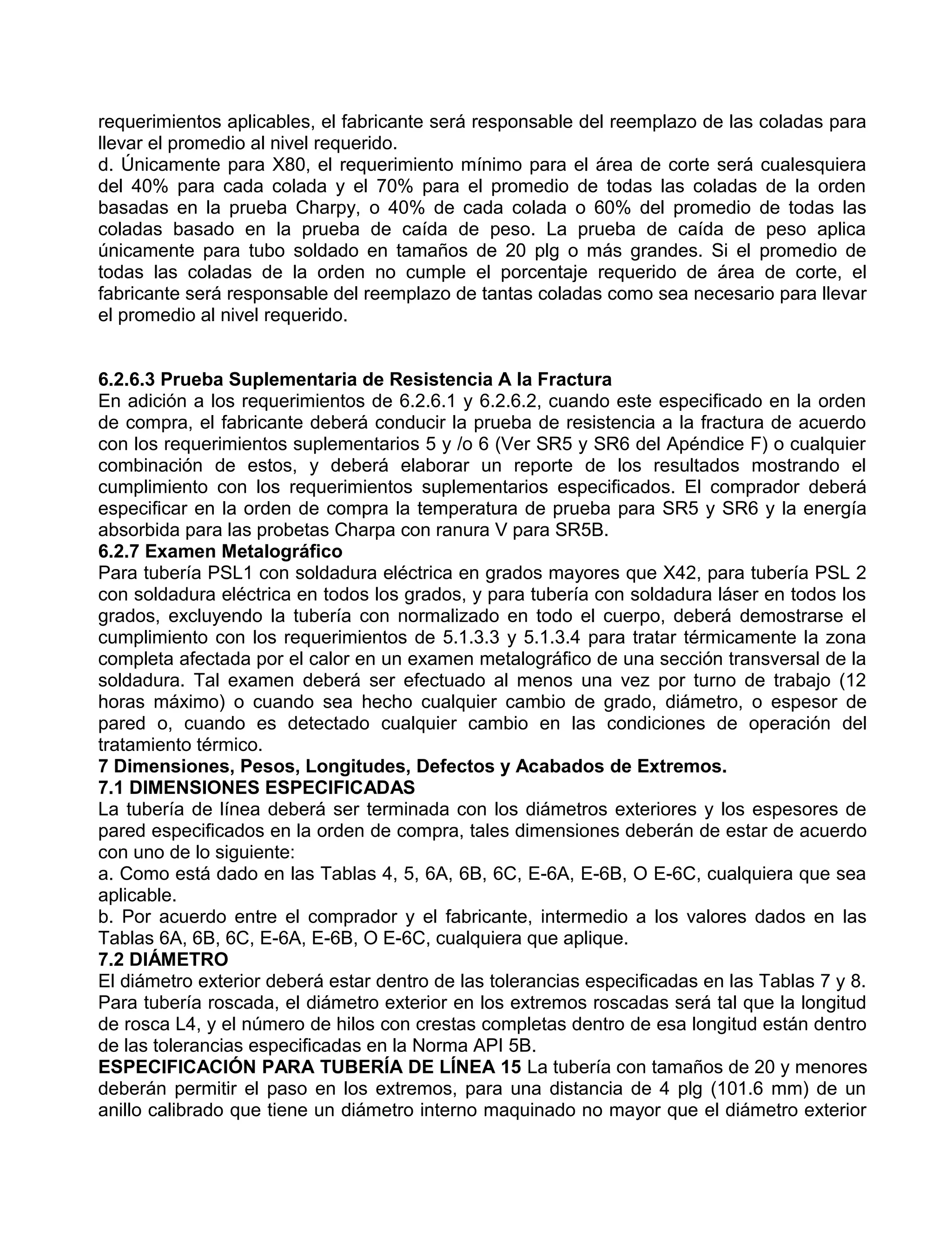 requerimientos aplicables, el fabricante será responsable del reemplazo de las coladas para
llevar el promedio al nivel requerido.
d. Únicamente para X80, el requerimiento mínimo para el área de corte será cualesquiera
del 40% para cada colada y el 70% para el promedio de todas las coladas de la orden
basadas en la prueba Charpy, o 40% de cada colada o 60% del promedio de todas las
coladas basado en la prueba de caída de peso. La prueba de caída de peso aplica
únicamente para tubo soldado en tamaños de 20 plg o más grandes. Si el promedio de
todas las coladas de la orden no cumple el porcentaje requerido de área de corte, el
fabricante será responsable del reemplazo de tantas coladas como sea necesario para llevar
el promedio al nivel requerido.


6.2.6.3 Prueba Suplementaria de Resistencia A la Fractura
En adición a los requerimientos de 6.2.6.1 y 6.2.6.2, cuando este especificado en la orden
de compra, el fabricante deberá conducir la prueba de resistencia a la fractura de acuerdo
con los requerimientos suplementarios 5 y /o 6 (Ver SR5 y SR6 del Apéndice F) o cualquier
combinación de estos, y deberá elaborar un reporte de los resultados mostrando el
cumplimiento con los requerimientos suplementarios especificados. El comprador deberá
especificar en la orden de compra la temperatura de prueba para SR5 y SR6 y la energía
absorbida para las probetas Charpa con ranura V para SR5B.
6.2.7 Examen Metalográfico
Para tubería PSL1 con soldadura eléctrica en grados mayores que X42, para tubería PSL 2
con soldadura eléctrica en todos los grados, y para tubería con soldadura láser en todos los
grados, excluyendo la tubería con normalizado en todo el cuerpo, deberá demostrarse el
cumplimiento con los requerimientos de 5.1.3.3 y 5.1.3.4 para tratar térmicamente la zona
completa afectada por el calor en un examen metalográfico de una sección transversal de la
soldadura. Tal examen deberá ser efectuado al menos una vez por turno de trabajo (12
horas máximo) o cuando sea hecho cualquier cambio de grado, diámetro, o espesor de
pared o, cuando es detectado cualquier cambio en las condiciones de operación del
tratamiento térmico.
7 Dimensiones, Pesos, Longitudes, Defectos y Acabados de Extremos.
7.1 DIMENSIONES ESPECIFICADAS
La tubería de línea deberá ser terminada con los diámetros exteriores y los espesores de
pared especificados en la orden de compra, tales dimensiones deberán de estar de acuerdo
con uno de lo siguiente:
a. Como está dado en las Tablas 4, 5, 6A, 6B, 6C, E-6A, E-6B, O E-6C, cualquiera que sea
aplicable.
b. Por acuerdo entre el comprador y el fabricante, intermedio a los valores dados en las
Tablas 6A, 6B, 6C, E-6A, E-6B, O E-6C, cualquiera que aplique.
7.2 DIÁMETRO
El diámetro exterior deberá estar dentro de las tolerancias especificadas en las Tablas 7 y 8.
Para tubería roscada, el diámetro exterior en los extremos roscadas será tal que la longitud
de rosca L4, y el número de hilos con crestas completas dentro de esa longitud están dentro
de las tolerancias especificadas en la Norma API 5B.
ESPECIFICACIÓN PARA TUBERÍA DE LÍNEA 15 La tubería con tamaños de 20 y menores
deberán permitir el paso en los extremos, para una distancia de 4 plg (101.6 mm) de un
anillo calibrado que tiene un diámetro interno maquinado no mayor que el diámetro exterior
 