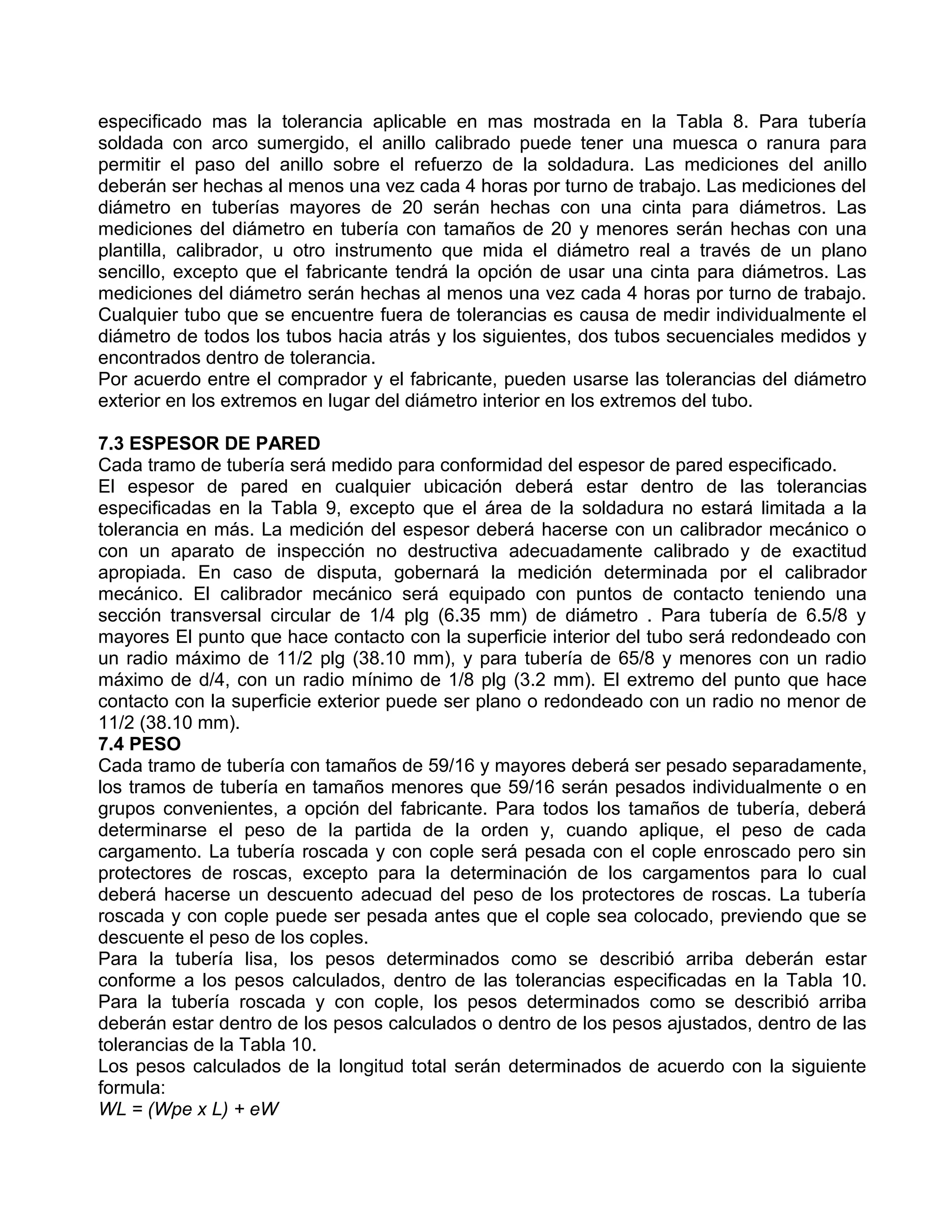 especificado mas la tolerancia aplicable en mas mostrada en la Tabla 8. Para tubería
soldada con arco sumergido, el anillo calibrado puede tener una muesca o ranura para
permitir el paso del anillo sobre el refuerzo de la soldadura. Las mediciones del anillo
deberán ser hechas al menos una vez cada 4 horas por turno de trabajo. Las mediciones del
diámetro en tuberías mayores de 20 serán hechas con una cinta para diámetros. Las
mediciones del diámetro en tubería con tamaños de 20 y menores serán hechas con una
plantilla, calibrador, u otro instrumento que mida el diámetro real a través de un plano
sencillo, excepto que el fabricante tendrá la opción de usar una cinta para diámetros. Las
mediciones del diámetro serán hechas al menos una vez cada 4 horas por turno de trabajo.
Cualquier tubo que se encuentre fuera de tolerancias es causa de medir individualmente el
diámetro de todos los tubos hacia atrás y los siguientes, dos tubos secuenciales medidos y
encontrados dentro de tolerancia.
Por acuerdo entre el comprador y el fabricante, pueden usarse las tolerancias del diámetro
exterior en los extremos en lugar del diámetro interior en los extremos del tubo.

7.3 ESPESOR DE PARED
Cada tramo de tubería será medido para conformidad del espesor de pared especificado.
El espesor de pared en cualquier ubicación deberá estar dentro de las tolerancias
especificadas en la Tabla 9, excepto que el área de la soldadura no estará limitada a la
tolerancia en más. La medición del espesor deberá hacerse con un calibrador mecánico o
con un aparato de inspección no destructiva adecuadamente calibrado y de exactitud
apropiada. En caso de disputa, gobernará la medición determinada por el calibrador
mecánico. El calibrador mecánico será equipado con puntos de contacto teniendo una
sección transversal circular de 1/4 plg (6.35 mm) de diámetro . Para tubería de 6.5/8 y
mayores El punto que hace contacto con la superficie interior del tubo será redondeado con
un radio máximo de 11/2 plg (38.10 mm), y para tubería de 65/8 y menores con un radio
máximo de d/4, con un radio mínimo de 1/8 plg (3.2 mm). El extremo del punto que hace
contacto con la superficie exterior puede ser plano o redondeado con un radio no menor de
11/2 (38.10 mm).
7.4 PESO
Cada tramo de tubería con tamaños de 59/16 y mayores deberá ser pesado separadamente,
los tramos de tubería en tamaños menores que 59/16 serán pesados individualmente o en
grupos convenientes, a opción del fabricante. Para todos los tamaños de tubería, deberá
determinarse el peso de la partida de la orden y, cuando aplique, el peso de cada
cargamento. La tubería roscada y con cople será pesada con el cople enroscado pero sin
protectores de roscas, excepto para la determinación de los cargamentos para lo cual
deberá hacerse un descuento adecuad del peso de los protectores de roscas. La tubería
roscada y con cople puede ser pesada antes que el cople sea colocado, previendo que se
descuente el peso de los coples.
Para la tubería lisa, los pesos determinados como se describió arriba deberán estar
conforme a los pesos calculados, dentro de las tolerancias especificadas en la Tabla 10.
Para la tubería roscada y con cople, los pesos determinados como se describió arriba
deberán estar dentro de los pesos calculados o dentro de los pesos ajustados, dentro de las
tolerancias de la Tabla 10.
Los pesos calculados de la longitud total serán determinados de acuerdo con la siguiente
formula:
WL = (Wpe x L) + eW
 