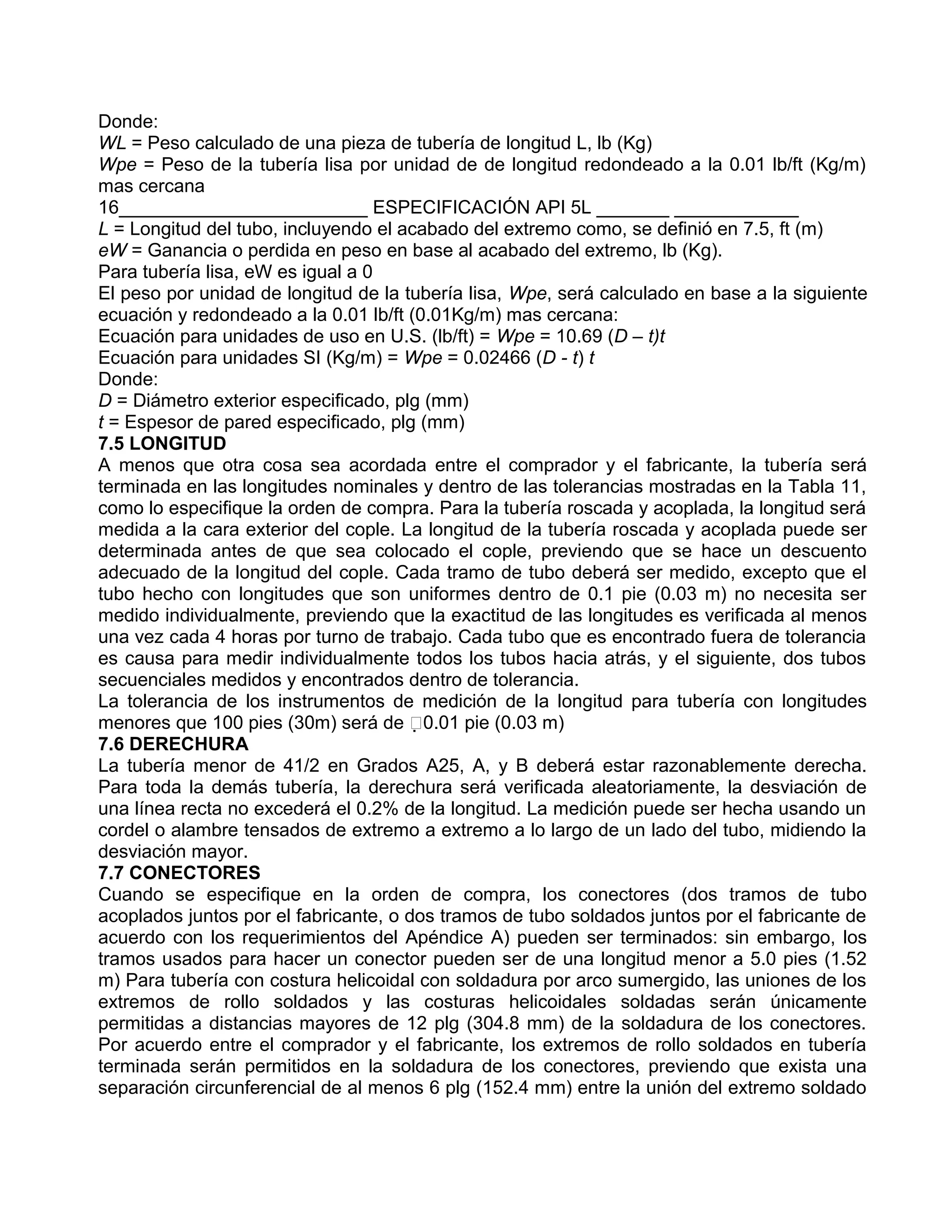 Donde:
WL = Peso calculado de una pieza de tubería de longitud L, lb (Kg)
Wpe = Peso de la tubería lisa por unidad de de longitud redondeado a la 0.01 lb/ft (Kg/m)
mas cercana
16________________________ ESPECIFICACIÓN API 5L _______ ____________
L = Longitud del tubo, incluyendo el acabado del extremo como, se definió en 7.5, ft (m)
eW = Ganancia o perdida en peso en base al acabado del extremo, lb (Kg).
Para tubería lisa, eW es igual a 0
El peso por unidad de longitud de la tubería lisa, Wpe, será calculado en base a la siguiente
ecuación y redondeado a la 0.01 lb/ft (0.01Kg/m) mas cercana:
Ecuación para unidades de uso en U.S. (lb/ft) = Wpe = 10.69 (D – t)t
Ecuación para unidades SI (Kg/m) = Wpe = 0.02466 (D - t) t
Donde:
D = Diámetro exterior especificado, plg (mm)
t = Espesor de pared especificado, plg (mm)
7.5 LONGITUD
A menos que otra cosa sea acordada entre el comprador y el fabricante, la tubería será
terminada en las longitudes nominales y dentro de las tolerancias mostradas en la Tabla 11,
como lo especifique la orden de compra. Para la tubería roscada y acoplada, la longitud será
medida a la cara exterior del cople. La longitud de la tubería roscada y acoplada puede ser
determinada antes de que sea colocado el cople, previendo que se hace un descuento
adecuado de la longitud del cople. Cada tramo de tubo deberá ser medido, excepto que el
tubo hecho con longitudes que son uniformes dentro de 0.1 pie (0.03 m) no necesita ser
medido individualmente, previendo que la exactitud de las longitudes es verificada al menos
una vez cada 4 horas por turno de trabajo. Cada tubo que es encontrado fuera de tolerancia
es causa para medir individualmente todos los tubos hacia atrás, y el siguiente, dos tubos
secuenciales medidos y encontrados dentro de tolerancia.
La tolerancia de los instrumentos de medición de la longitud para tubería con longitudes
menores que 100 pies (30m) será de 0.01 pie (0.03 m)
7.6 DERECHURA
La tubería menor de 41/2 en Grados A25, A, y B deberá estar razonablemente derecha.
Para toda la demás tubería, la derechura será verificada aleatoriamente, la desviación de
una línea recta no excederá el 0.2% de la longitud. La medición puede ser hecha usando un
cordel o alambre tensados de extremo a extremo a lo largo de un lado del tubo, midiendo la
desviación mayor.
7.7 CONECTORES
Cuando se especifique en la orden de compra, los conectores (dos tramos de tubo
acoplados juntos por el fabricante, o dos tramos de tubo soldados juntos por el fabricante de
acuerdo con los requerimientos del Apéndice A) pueden ser terminados: sin embargo, los
tramos usados para hacer un conector pueden ser de una longitud menor a 5.0 pies (1.52
m) Para tubería con costura helicoidal con soldadura por arco sumergido, las uniones de los
extremos de rollo soldados y las costuras helicoidales soldadas serán únicamente
permitidas a distancias mayores de 12 plg (304.8 mm) de la soldadura de los conectores.
Por acuerdo entre el comprador y el fabricante, los extremos de rollo soldados en tubería
terminada serán permitidos en la soldadura de los conectores, previendo que exista una
separación circunferencial de al menos 6 plg (152.4 mm) entre la unión del extremo soldado
 