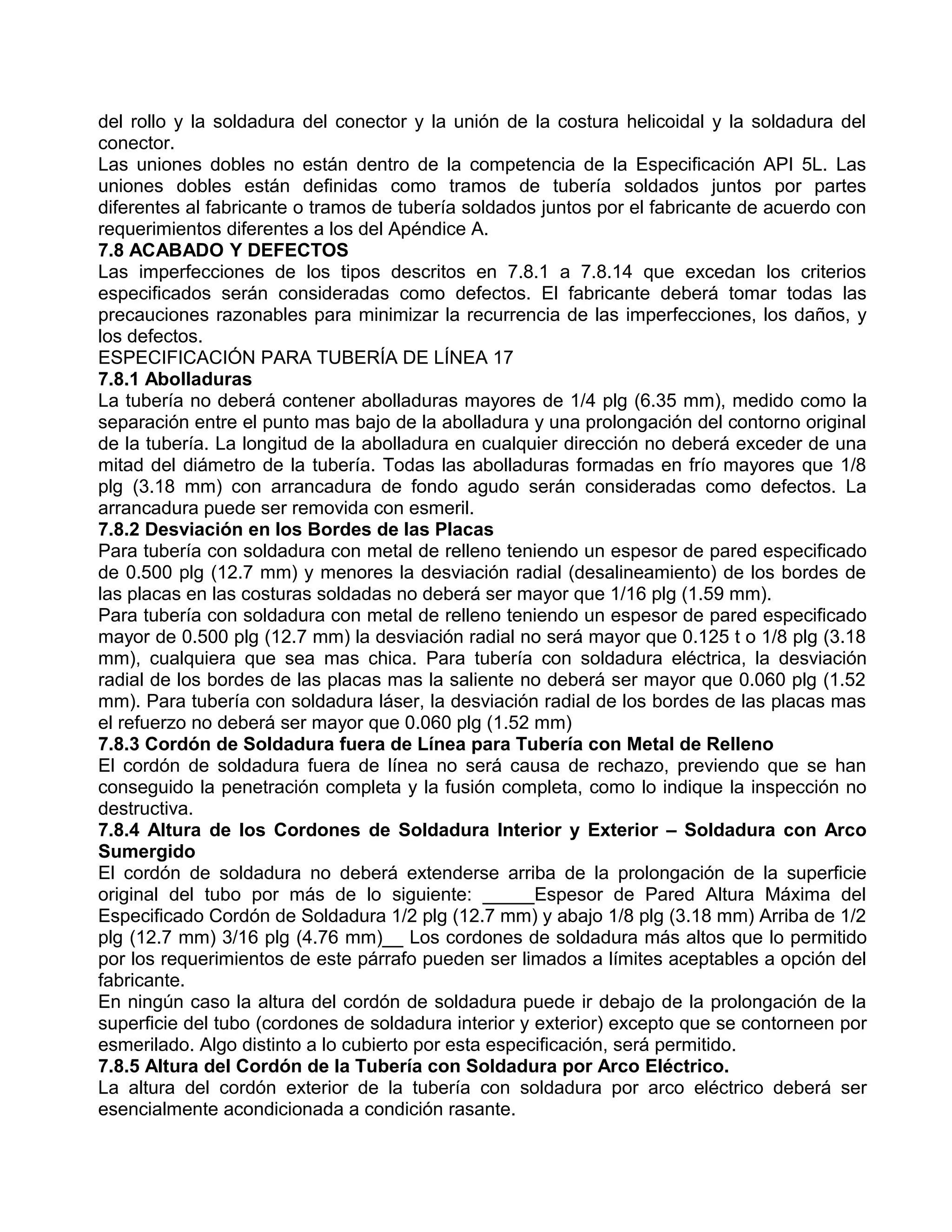 del rollo y la soldadura del conector y la unión de la costura helicoidal y la soldadura del
conector.
Las uniones dobles no están dentro de la competencia de la Especificación API 5L. Las
uniones dobles están definidas como tramos de tubería soldados juntos por partes
diferentes al fabricante o tramos de tubería soldados juntos por el fabricante de acuerdo con
requerimientos diferentes a los del Apéndice A.
7.8 ACABADO Y DEFECTOS
Las imperfecciones de los tipos descritos en 7.8.1 a 7.8.14 que excedan los criterios
especificados serán consideradas como defectos. El fabricante deberá tomar todas las
precauciones razonables para minimizar la recurrencia de las imperfecciones, los daños, y
los defectos.
ESPECIFICACIÓN PARA TUBERÍA DE LÍNEA 17
7.8.1 Abolladuras
La tubería no deberá contener abolladuras mayores de 1/4 plg (6.35 mm), medido como la
separación entre el punto mas bajo de la abolladura y una prolongación del contorno original
de la tubería. La longitud de la abolladura en cualquier dirección no deberá exceder de una
mitad del diámetro de la tubería. Todas las abolladuras formadas en frío mayores que 1/8
plg (3.18 mm) con arrancadura de fondo agudo serán consideradas como defectos. La
arrancadura puede ser removida con esmeril.
7.8.2 Desviación en los Bordes de las Placas
Para tubería con soldadura con metal de relleno teniendo un espesor de pared especificado
de 0.500 plg (12.7 mm) y menores la desviación radial (desalineamiento) de los bordes de
las placas en las costuras soldadas no deberá ser mayor que 1/16 plg (1.59 mm).
Para tubería con soldadura con metal de relleno teniendo un espesor de pared especificado
mayor de 0.500 plg (12.7 mm) la desviación radial no será mayor que 0.125 t o 1/8 plg (3.18
mm), cualquiera que sea mas chica. Para tubería con soldadura eléctrica, la desviación
radial de los bordes de las placas mas la saliente no deberá ser mayor que 0.060 plg (1.52
mm). Para tubería con soldadura láser, la desviación radial de los bordes de las placas mas
el refuerzo no deberá ser mayor que 0.060 plg (1.52 mm)
7.8.3 Cordón de Soldadura fuera de Línea para Tubería con Metal de Relleno
El cordón de soldadura fuera de línea no será causa de rechazo, previendo que se han
conseguido la penetración completa y la fusión completa, como lo indique la inspección no
destructiva.
7.8.4 Altura de los Cordones de Soldadura Interior y Exterior – Soldadura con Arco
Sumergido
El cordón de soldadura no deberá extenderse arriba de la prolongación de la superficie
original del tubo por más de lo siguiente: _____Espesor de Pared Altura Máxima del
Especificado Cordón de Soldadura 1/2 plg (12.7 mm) y abajo 1/8 plg (3.18 mm) Arriba de 1/2
plg (12.7 mm) 3/16 plg (4.76 mm)__ Los cordones de soldadura más altos que lo permitido
por los requerimientos de este párrafo pueden ser limados a límites aceptables a opción del
fabricante.
En ningún caso la altura del cordón de soldadura puede ir debajo de la prolongación de la
superficie del tubo (cordones de soldadura interior y exterior) excepto que se contorneen por
esmerilado. Algo distinto a lo cubierto por esta especificación, será permitido.
7.8.5 Altura del Cordón de la Tubería con Soldadura por Arco Eléctrico.
La altura del cordón exterior de la tubería con soldadura por arco eléctrico deberá ser
esencialmente acondicionada a condición rasante.
 