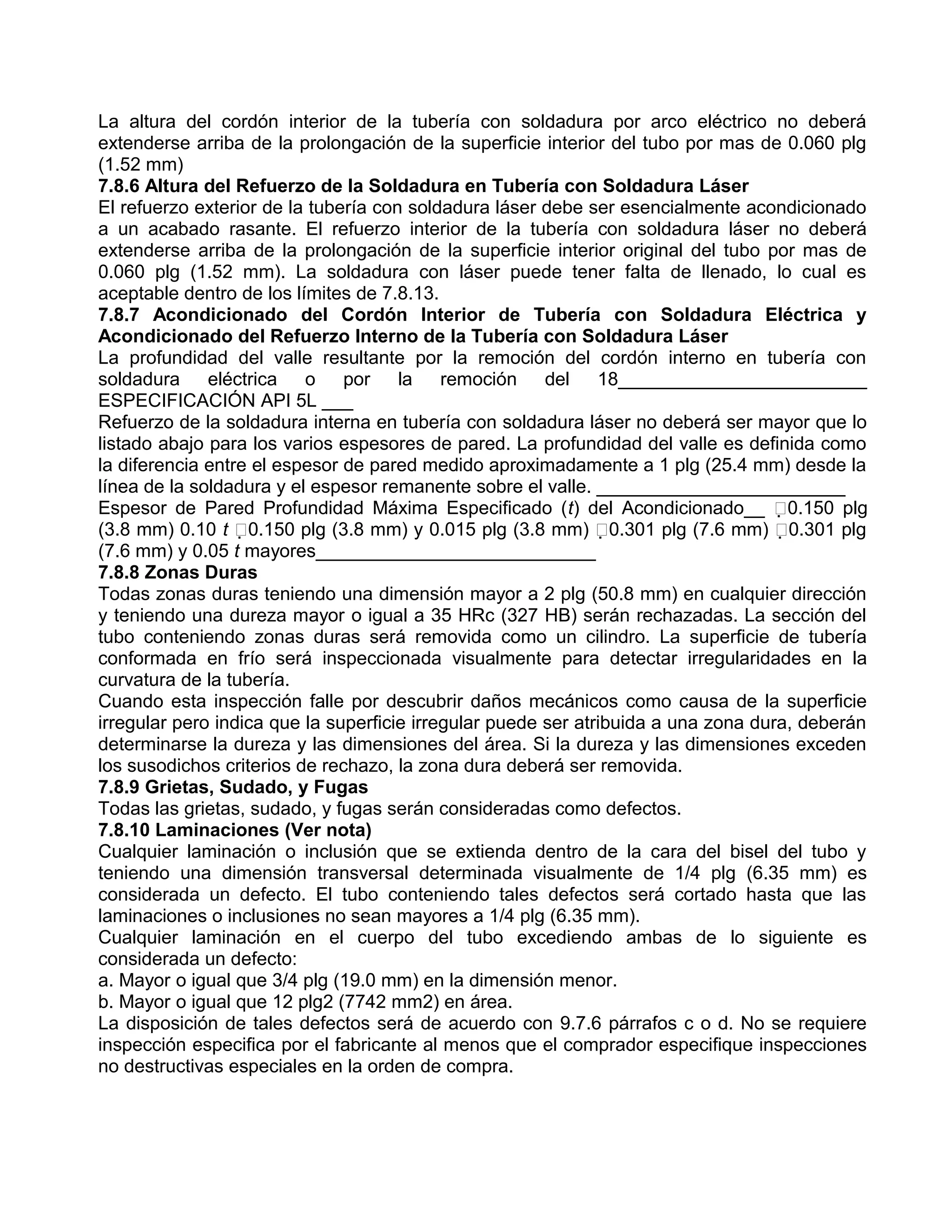 La altura del cordón interior de la tubería con soldadura por arco eléctrico no deberá
extenderse arriba de la prolongación de la superficie interior del tubo por mas de 0.060 plg
(1.52 mm)
7.8.6 Altura del Refuerzo de la Soldadura en Tubería con Soldadura Láser
El refuerzo exterior de la tubería con soldadura láser debe ser esencialmente acondicionado
a un acabado rasante. El refuerzo interior de la tubería con soldadura láser no deberá
extenderse arriba de la prolongación de la superficie interior original del tubo por mas de
0.060 plg (1.52 mm). La soldadura con láser puede tener falta de llenado, lo cual es
aceptable dentro de los límites de 7.8.13.
7.8.7 Acondicionado del Cordón Interior de Tubería con Soldadura Eléctrica y
Acondicionado del Refuerzo Interno de la Tubería con Soldadura Láser
La profundidad del valle resultante por la remoción del cordón interno en tubería con
soldadura eléctrica o por la remoción del 18________________________
ESPECIFICACIÓN API 5L ___
Refuerzo de la soldadura interna en tubería con soldadura láser no deberá ser mayor que lo
listado abajo para los varios espesores de pared. La profundidad del valle es definida como
la diferencia entre el espesor de pared medido aproximadamente a 1 plg (25.4 mm) desde la
línea de la soldadura y el espesor remanente sobre el valle. ________________________
Espesor de Pared Profundidad Máxima Especificado (t) del Acondicionado__ 0.150 plg
(3.8 mm) 0.10 t 0.150 plg (3.8 mm) y 0.015 plg (3.8 mm) 0.301 plg (7.6 mm) 0.301 plg
(7.6 mm) y 0.05 t mayores___________________________
7.8.8 Zonas Duras
Todas zonas duras teniendo una dimensión mayor a 2 plg (50.8 mm) en cualquier dirección
y teniendo una dureza mayor o igual a 35 HRc (327 HB) serán rechazadas. La sección del
tubo conteniendo zonas duras será removida como un cilindro. La superficie de tubería
conformada en frío será inspeccionada visualmente para detectar irregularidades en la
curvatura de la tubería.
Cuando esta inspección falle por descubrir daños mecánicos como causa de la superficie
irregular pero indica que la superficie irregular puede ser atribuida a una zona dura, deberán
determinarse la dureza y las dimensiones del área. Si la dureza y las dimensiones exceden
los susodichos criterios de rechazo, la zona dura deberá ser removida.
7.8.9 Grietas, Sudado, y Fugas
Todas las grietas, sudado, y fugas serán consideradas como defectos.
7.8.10 Laminaciones (Ver nota)
Cualquier laminación o inclusión que se extienda dentro de la cara del bisel del tubo y
teniendo una dimensión transversal determinada visualmente de 1/4 plg (6.35 mm) es
considerada un defecto. El tubo conteniendo tales defectos será cortado hasta que las
laminaciones o inclusiones no sean mayores a 1/4 plg (6.35 mm).
Cualquier laminación en el cuerpo del tubo excediendo ambas de lo siguiente es
considerada un defecto:
a. Mayor o igual que 3/4 plg (19.0 mm) en la dimensión menor.
b. Mayor o igual que 12 plg2 (7742 mm2) en área.
La disposición de tales defectos será de acuerdo con 9.7.6 párrafos c o d. No se requiere
inspección especifica por el fabricante al menos que el comprador especifique inspecciones
no destructivas especiales en la orden de compra.
 