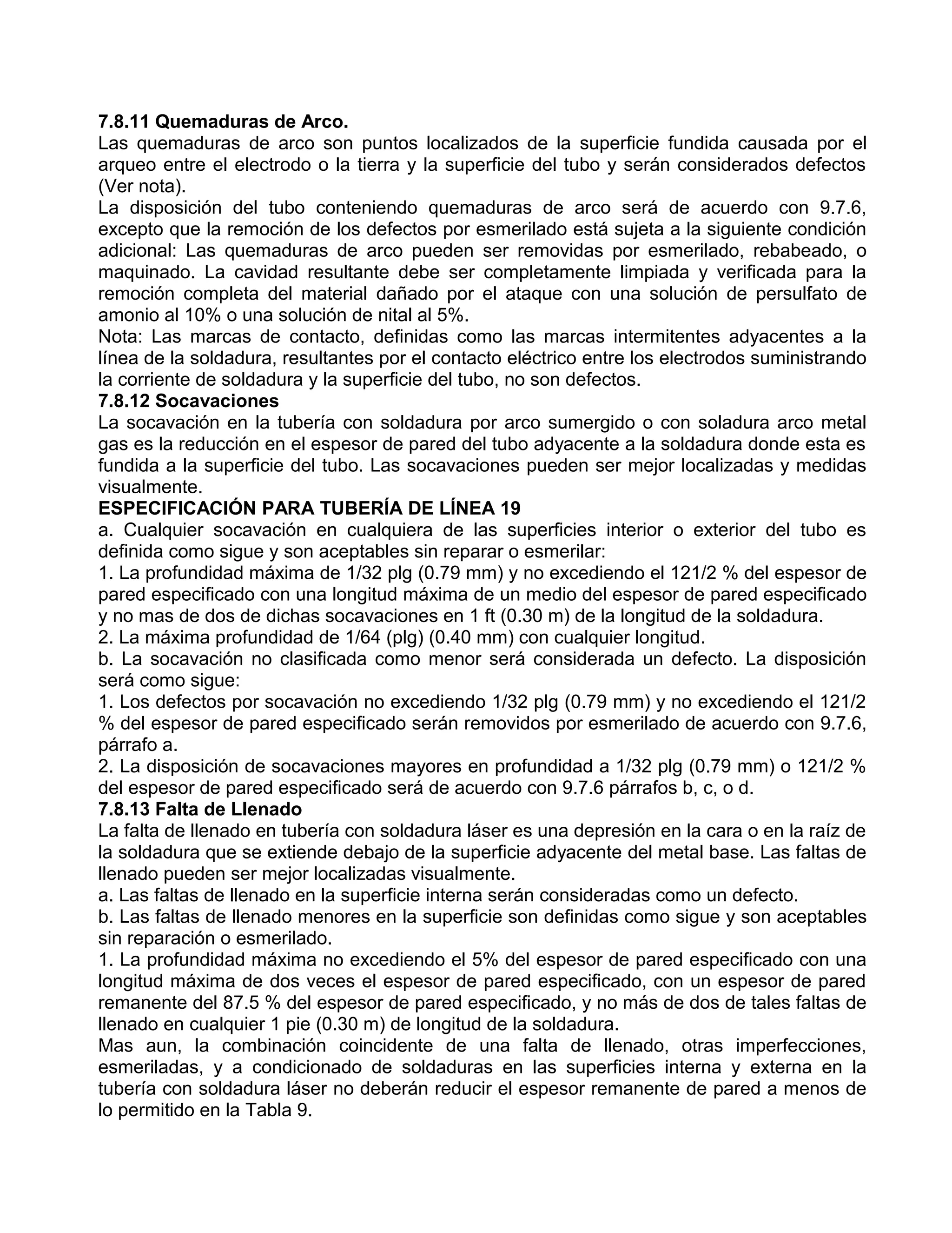 7.8.11 Quemaduras de Arco.
Las quemaduras de arco son puntos localizados de la superficie fundida causada por el
arqueo entre el electrodo o la tierra y la superficie del tubo y serán considerados defectos
(Ver nota).
La disposición del tubo conteniendo quemaduras de arco será de acuerdo con 9.7.6,
excepto que la remoción de los defectos por esmerilado está sujeta a la siguiente condición
adicional: Las quemaduras de arco pueden ser removidas por esmerilado, rebabeado, o
maquinado. La cavidad resultante debe ser completamente limpiada y verificada para la
remoción completa del material dañado por el ataque con una solución de persulfato de
amonio al 10% o una solución de nital al 5%.
Nota: Las marcas de contacto, definidas como las marcas intermitentes adyacentes a la
línea de la soldadura, resultantes por el contacto eléctrico entre los electrodos suministrando
la corriente de soldadura y la superficie del tubo, no son defectos.
7.8.12 Socavaciones
La socavación en la tubería con soldadura por arco sumergido o con soladura arco metal
gas es la reducción en el espesor de pared del tubo adyacente a la soldadura donde esta es
fundida a la superficie del tubo. Las socavaciones pueden ser mejor localizadas y medidas
visualmente.
ESPECIFICACIÓN PARA TUBERÍA DE LÍNEA 19
a. Cualquier socavación en cualquiera de las superficies interior o exterior del tubo es
definida como sigue y son aceptables sin reparar o esmerilar:
1. La profundidad máxima de 1/32 plg (0.79 mm) y no excediendo el 121/2 % del espesor de
pared especificado con una longitud máxima de un medio del espesor de pared especificado
y no mas de dos de dichas socavaciones en 1 ft (0.30 m) de la longitud de la soldadura.
2. La máxima profundidad de 1/64 (plg) (0.40 mm) con cualquier longitud.
b. La socavación no clasificada como menor será considerada un defecto. La disposición
será como sigue:
1. Los defectos por socavación no excediendo 1/32 plg (0.79 mm) y no excediendo el 121/2
% del espesor de pared especificado serán removidos por esmerilado de acuerdo con 9.7.6,
párrafo a.
2. La disposición de socavaciones mayores en profundidad a 1/32 plg (0.79 mm) o 121/2 %
del espesor de pared especificado será de acuerdo con 9.7.6 párrafos b, c, o d.
7.8.13 Falta de Llenado
La falta de llenado en tubería con soldadura láser es una depresión en la cara o en la raíz de
la soldadura que se extiende debajo de la superficie adyacente del metal base. Las faltas de
llenado pueden ser mejor localizadas visualmente.
a. Las faltas de llenado en la superficie interna serán consideradas como un defecto.
b. Las faltas de llenado menores en la superficie son definidas como sigue y son aceptables
sin reparación o esmerilado.
1. La profundidad máxima no excediendo el 5% del espesor de pared especificado con una
longitud máxima de dos veces el espesor de pared especificado, con un espesor de pared
remanente del 87.5 % del espesor de pared especificado, y no más de dos de tales faltas de
llenado en cualquier 1 pie (0.30 m) de longitud de la soldadura.
Mas aun, la combinación coincidente de una falta de llenado, otras imperfecciones,
esmeriladas, y a condicionado de soldaduras en las superficies interna y externa en la
tubería con soldadura láser no deberán reducir el espesor remanente de pared a menos de
lo permitido en la Tabla 9.
 