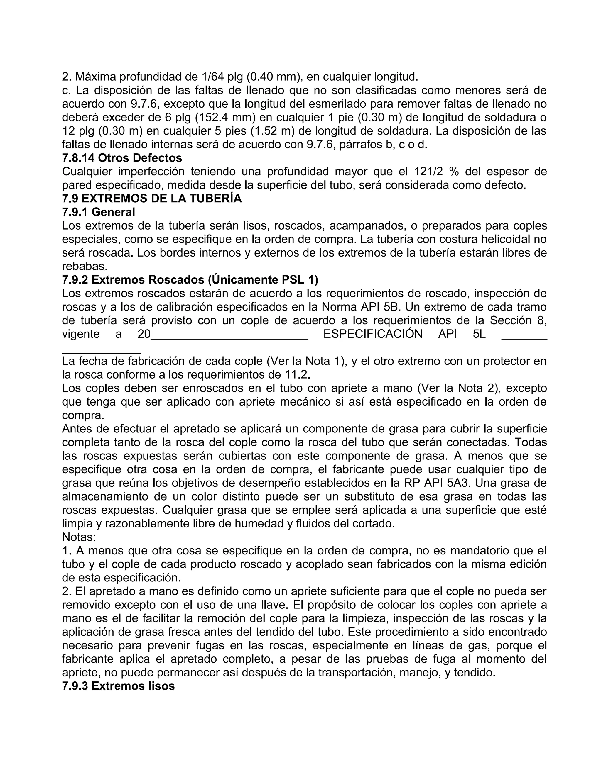 2. Máxima profundidad de 1/64 plg (0.40 mm), en cualquier longitud.
c. La disposición de las faltas de llenado que no son clasificadas como menores será de
acuerdo con 9.7.6, excepto que la longitud del esmerilado para remover faltas de llenado no
deberá exceder de 6 plg (152.4 mm) en cualquier 1 pie (0.30 m) de longitud de soldadura o
12 plg (0.30 m) en cualquier 5 pies (1.52 m) de longitud de soldadura. La disposición de las
faltas de llenado internas será de acuerdo con 9.7.6, párrafos b, c o d.
7.8.14 Otros Defectos
Cualquier imperfección teniendo una profundidad mayor que el 121/2 % del espesor de
pared especificado, medida desde la superficie del tubo, será considerada como defecto.
7.9 EXTREMOS DE LA TUBERÍA
7.9.1 General
Los extremos de la tubería serán lisos, roscados, acampanados, o preparados para coples
especiales, como se especifique en la orden de compra. La tubería con costura helicoidal no
será roscada. Los bordes internos y externos de los extremos de la tubería estarán libres de
rebabas.
7.9.2 Extremos Roscados (Únicamente PSL 1)
Los extremos roscados estarán de acuerdo a los requerimientos de roscado, inspección de
roscas y a los de calibración especificados en la Norma API 5B. Un extremo de cada tramo
de tubería será provisto con un cople de acuerdo a los requerimientos de la Sección 8,
vigente a 20________________________ ESPECIFICACIÓN API 5L _______
____________
La fecha de fabricación de cada cople (Ver la Nota 1), y el otro extremo con un protector en
la rosca conforme a los requerimientos de 11.2.
Los coples deben ser enroscados en el tubo con apriete a mano (Ver la Nota 2), excepto
que tenga que ser aplicado con apriete mecánico si así está especificado en la orden de
compra.
Antes de efectuar el apretado se aplicará un componente de grasa para cubrir la superficie
completa tanto de la rosca del cople como la rosca del tubo que serán conectadas. Todas
las roscas expuestas serán cubiertas con este componente de grasa. A menos que se
especifique otra cosa en la orden de compra, el fabricante puede usar cualquier tipo de
grasa que reúna los objetivos de desempeño establecidos en la RP API 5A3. Una grasa de
almacenamiento de un color distinto puede ser un substituto de esa grasa en todas las
roscas expuestas. Cualquier grasa que se emplee será aplicada a una superficie que esté
limpia y razonablemente libre de humedad y fluidos del cortado.
Notas:
1. A menos que otra cosa se especifique en la orden de compra, no es mandatorio que el
tubo y el cople de cada producto roscado y acoplado sean fabricados con la misma edición
de esta especificación.
2. El apretado a mano es definido como un apriete suficiente para que el cople no pueda ser
removido excepto con el uso de una llave. El propósito de colocar los coples con apriete a
mano es el de facilitar la remoción del cople para la limpieza, inspección de las roscas y la
aplicación de grasa fresca antes del tendido del tubo. Este procedimiento a sido encontrado
necesario para prevenir fugas en las roscas, especialmente en líneas de gas, porque el
fabricante aplica el apretado completo, a pesar de las pruebas de fuga al momento del
apriete, no puede permanecer así después de la transportación, manejo, y tendido.
7.9.3 Extremos lisos
 