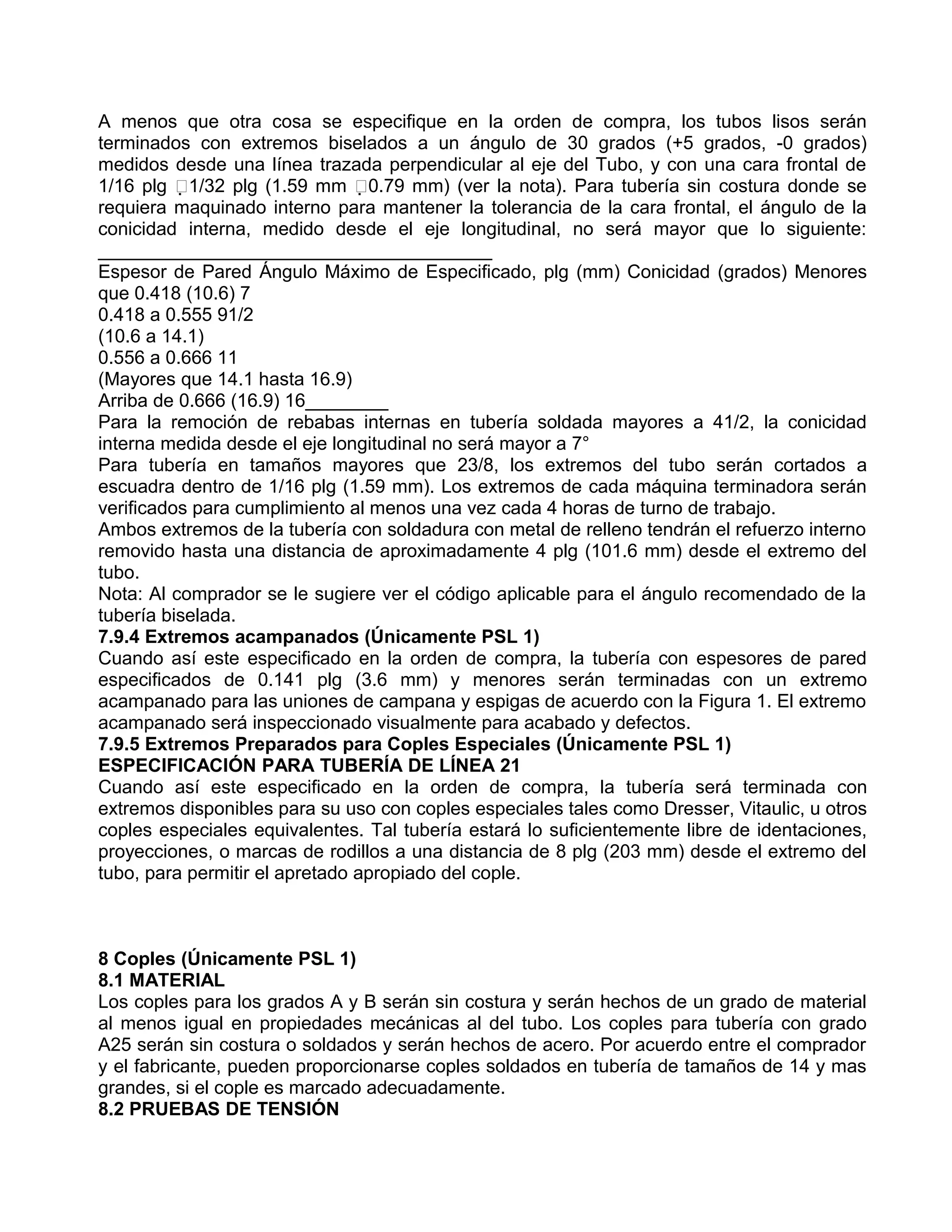 A menos que otra cosa se especifique en la orden de compra, los tubos lisos serán
terminados con extremos biselados a un ángulo de 30 grados (+5 grados, -0 grados)
medidos desde una línea trazada perpendicular al eje del Tubo, y con una cara frontal de
1/16 plg 1/32 plg (1.59 mm 0.79 mm) (ver la nota). Para tubería sin costura donde se
requiera maquinado interno para mantener la tolerancia de la cara frontal, el ángulo de la
conicidad interna, medido desde el eje longitudinal, no será mayor que lo siguiente:
______________________________________
Espesor de Pared Ángulo Máximo de Especificado, plg (mm) Conicidad (grados) Menores
que 0.418 (10.6) 7
0.418 a 0.555 91/2
(10.6 a 14.1)
0.556 a 0.666 11
(Mayores que 14.1 hasta 16.9)
Arriba de 0.666 (16.9) 16________
Para la remoción de rebabas internas en tubería soldada mayores a 41/2, la conicidad
interna medida desde el eje longitudinal no será mayor a 7°
Para tubería en tamaños mayores que 23/8, los extremos del tubo serán cortados a
escuadra dentro de 1/16 plg (1.59 mm). Los extremos de cada máquina terminadora serán
verificados para cumplimiento al menos una vez cada 4 horas de turno de trabajo.
Ambos extremos de la tubería con soldadura con metal de relleno tendrán el refuerzo interno
removido hasta una distancia de aproximadamente 4 plg (101.6 mm) desde el extremo del
tubo.
Nota: Al comprador se le sugiere ver el código aplicable para el ángulo recomendado de la
tubería biselada.
7.9.4 Extremos acampanados (Únicamente PSL 1)
Cuando así este especificado en la orden de compra, la tubería con espesores de pared
especificados de 0.141 plg (3.6 mm) y menores serán terminadas con un extremo
acampanado para las uniones de campana y espigas de acuerdo con la Figura 1. El extremo
acampanado será inspeccionado visualmente para acabado y defectos.
7.9.5 Extremos Preparados para Coples Especiales (Únicamente PSL 1)
ESPECIFICACIÓN PARA TUBERÍA DE LÍNEA 21
Cuando así este especificado en la orden de compra, la tubería será terminada con
extremos disponibles para su uso con coples especiales tales como Dresser, Vitaulic, u otros
coples especiales equivalentes. Tal tubería estará lo suficientemente libre de identaciones,
proyecciones, o marcas de rodillos a una distancia de 8 plg (203 mm) desde el extremo del
tubo, para permitir el apretado apropiado del cople.



8 Coples (Únicamente PSL 1)
8.1 MATERIAL
Los coples para los grados A y B serán sin costura y serán hechos de un grado de material
al menos igual en propiedades mecánicas al del tubo. Los coples para tubería con grado
A25 serán sin costura o soldados y serán hechos de acero. Por acuerdo entre el comprador
y el fabricante, pueden proporcionarse coples soldados en tubería de tamaños de 14 y mas
grandes, si el cople es marcado adecuadamente.
8.2 PRUEBAS DE TENSIÓN
 