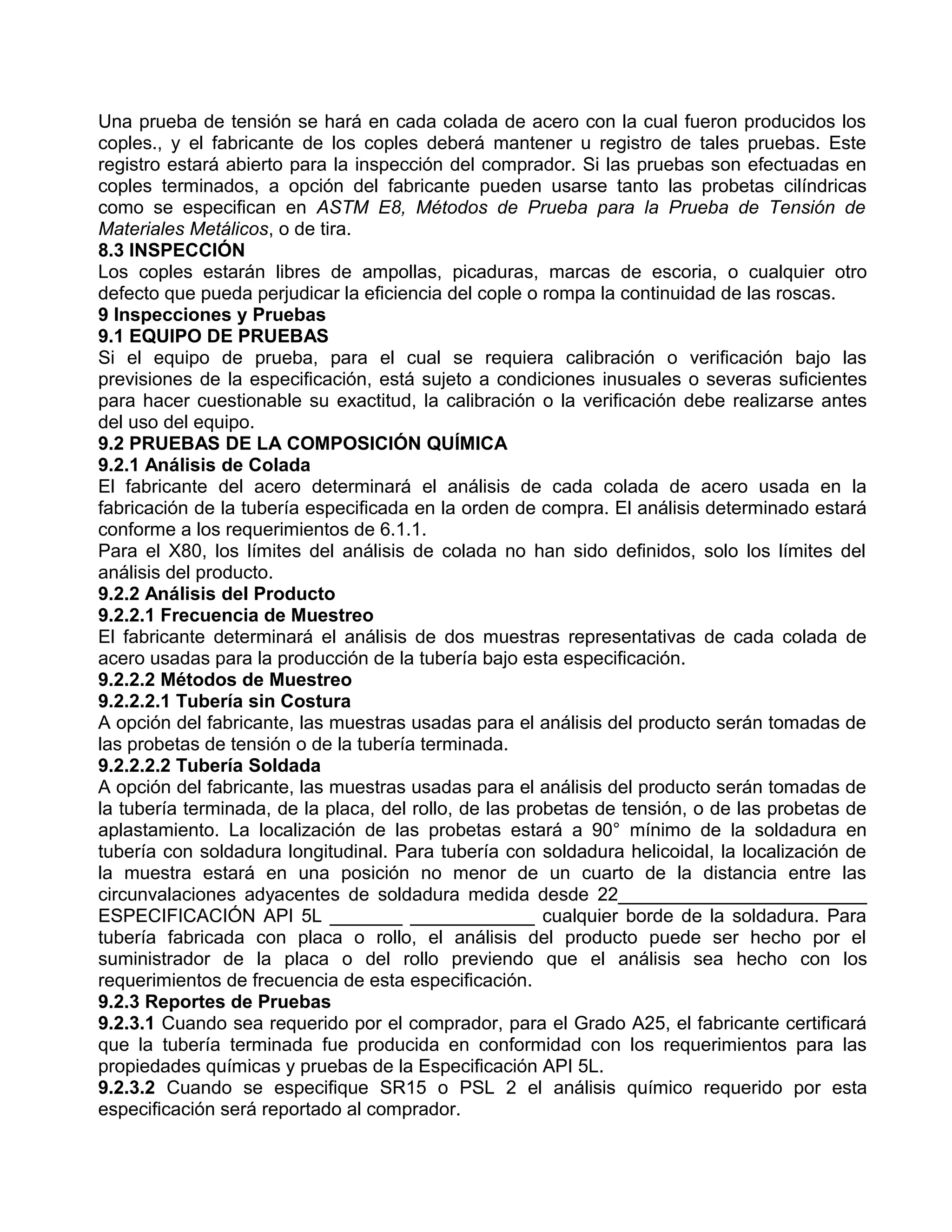 Una prueba de tensión se hará en cada colada de acero con la cual fueron producidos los
coples., y el fabricante de los coples deberá mantener u registro de tales pruebas. Este
registro estará abierto para la inspección del comprador. Si las pruebas son efectuadas en
coples terminados, a opción del fabricante pueden usarse tanto las probetas cilíndricas
como se especifican en ASTM E8, Métodos de Prueba para la Prueba de Tensión de
Materiales Metálicos, o de tira.
8.3 INSPECCIÓN
Los coples estarán libres de ampollas, picaduras, marcas de escoria, o cualquier otro
defecto que pueda perjudicar la eficiencia del cople o rompa la continuidad de las roscas.
9 Inspecciones y Pruebas
9.1 EQUIPO DE PRUEBAS
Si el equipo de prueba, para el cual se requiera calibración o verificación bajo las
previsiones de la especificación, está sujeto a condiciones inusuales o severas suficientes
para hacer cuestionable su exactitud, la calibración o la verificación debe realizarse antes
del uso del equipo.
9.2 PRUEBAS DE LA COMPOSICIÓN QUÍMICA
9.2.1 Análisis de Colada
El fabricante del acero determinará el análisis de cada colada de acero usada en la
fabricación de la tubería especificada en la orden de compra. El análisis determinado estará
conforme a los requerimientos de 6.1.1.
Para el X80, los límites del análisis de colada no han sido definidos, solo los límites del
análisis del producto.
9.2.2 Análisis del Producto
9.2.2.1 Frecuencia de Muestreo
El fabricante determinará el análisis de dos muestras representativas de cada colada de
acero usadas para la producción de la tubería bajo esta especificación.
9.2.2.2 Métodos de Muestreo
9.2.2.2.1 Tubería sin Costura
A opción del fabricante, las muestras usadas para el análisis del producto serán tomadas de
las probetas de tensión o de la tubería terminada.
9.2.2.2.2 Tubería Soldada
A opción del fabricante, las muestras usadas para el análisis del producto serán tomadas de
la tubería terminada, de la placa, del rollo, de las probetas de tensión, o de las probetas de
aplastamiento. La localización de las probetas estará a 90° mínimo de la soldadura en
tubería con soldadura longitudinal. Para tubería con soldadura helicoidal, la localización de
la muestra estará en una posición no menor de un cuarto de la distancia entre las
circunvalaciones adyacentes de soldadura medida desde 22________________________
ESPECIFICACIÓN API 5L _______ ____________ cualquier borde de la soldadura. Para
tubería fabricada con placa o rollo, el análisis del producto puede ser hecho por el
suministrador de la placa o del rollo previendo que el análisis sea hecho con los
requerimientos de frecuencia de esta especificación.
9.2.3 Reportes de Pruebas
9.2.3.1 Cuando sea requerido por el comprador, para el Grado A25, el fabricante certificará
que la tubería terminada fue producida en conformidad con los requerimientos para las
propiedades químicas y pruebas de la Especificación API 5L.
9.2.3.2 Cuando se especifique SR15 o PSL 2 el análisis químico requerido por esta
especificación será reportado al comprador.
 